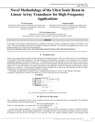 Journal for Research| Volume 01| Issue 07 | September 2015
ISSN: 2395-7549
All rights reserved by www.journalforresearch.org 1
Novel Methodology of the Ultra Sonic Beam in
Linear Array Transducer for High Frequency
Applications
N.S Murti Sarma Oruganti Madhu
Department of Electronics & Communications Engineering Department of Electronics & Communications Engineering
Sreenidhi Institute of Science and Technology, Yamnampet,
Ghatakesar-501301
Sreenidhi Institute of Science and Technology, Yamnampet,
Ghatakesar-501301
S.P.Venu Madhava Rao
Department of Electronics & Communications Engineering
Sreenidhi Institute of Science and Technology, Yamnampet, Ghatakesar-501301
Abstract
In this paper, the focusing of ultrasound beam is considered. Electronic circuitry is considered as support to the theme of the
work. The results presented in this paper are notable for improved resolution. The extension of the application diversity is also
proposed based on use of Piezo electric transceducers.
Keywords: Ultrasonic, Linear Array, Real Time Image, Beam Divergence, Piezo-Electrictransceducers
_______________________________________________________________________________________________________
I. INTRODUCTION
Arrays are in general popular for better directive properties of radiating elements. These are well known for ease of extendibility
of concept[1]. Linear array transducer is the most important and sophisticate component of the transducer used in medical
imaging that produces the ultrasonic beam [2-10]. The proposal may also through light to power harvesting in cases such as
Street lights and mobile phones[11-15]. This beam is focused to the origin under scanning and a real time image of that particular
organ is seen on the vedio monitor in B mode. Typical linear array transducer consists of a long strip of piezo electric ceramic
divided into a number of closely spaced rectangular elements arranged side by side along with damping material, RF shield,
matching layer, focusing lens and switching electronic circuits[2].
In this paper, the application of antenna arrays is conceptualized for ultrasonic arrays is a new attempt in this paper.
This paper is organized into 4 sections. Except the sec.2, the rest of the sections are conventional.
Fig. 1: Near & Far field of Ultra Sonic Beam with Array of Element
II. OUTLINE OF THE WORK
The rectangular configuration (Fig.1) of array transducer element causes an ultrasound beam to be generated. The individual
element radiation expressed mathematically as
F(θ)=λsin(π/asinθ)/(π/asinθ) (1)
Where F is field amplitude, a is element width , λ is wave length (m)and
θ=sin{1.22(λ/D)} (2)
is measurement angle in degrees[2]. From (1) and (2), states that the ultra sonic amplitude at an angle θ is related to element
width and wavelength. The terminology designated the wavelength with meter as unit in general convention. However, based on
the frequency the unit will be in the order of even mm also. These two variable contribute equally to the ultrasonic field
 