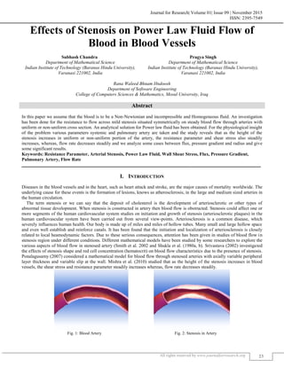 Journal for Research| Volume 01| Issue 09 | November 2015
ISSN: 2395-7549
All rights reserved by www.journalforresearch.org 23
Effects of Stenosis on Power Law Fluid Flow of
Blood in Blood Vessels
Subhash Chandra Pragya Singh
Department of Mathematical Science Department of Mathematical Science
Indian Institute of Technology (Baranas Hindu University),
Varanasi 221002, India
Indian Institute of Technology (Baranas Hindu University),
Varanasi 221002, India
Rana Waleed Bhnam Hndoosh
Department of Software Engineering
College of Computers Sciences & Mathematics, Mosul University, Iraq
Abstract
In this paper we assume that the blood is to be a Non-Newtonian and incompressible and Homogeneous fluid. An investigation
has been done for the resistance to flow across mild stenosis situated symmetrically on steady blood flow through arteries with
uniform or non-uniform cross section. An analytical solution for Power law fluid has been obtained. For the physiological insight
of the problem various parameters systemic and pulmonary artery are taken and the study reveals that as the height of the
stenosis increases in uniform or non-uniform portion of the artery, the resistance parameter and shear stress also steadily
increases, whereas, flow rate decreases steadily and we analyze some cases between flux, pressure gradient and radius and give
some significant results.
Keywords: Resistance Parameter, Arterial Stenosis, Power Law Fluid, Wall Shear Stress, Flux, Pressure Gradient,
Pulmonary Artery, Flow Rate
_______________________________________________________________________________________________________
I. INTRODUCTION
Diseases in the blood vessels and in the heart, such as heart attack and stroke, are the major causes of mortality worldwide. The
underlying cause for these events is the formation of lesions, knows as atherosclerosis, in the large and medium sized arteries in
the human circulation.
The term stenosis or we can say that the deposit of cholesterol is the development of arteriosclerotic or other types of
abnormal tissue development. When stenosis is constructed in artery then blood flow is obstructed. Stenosis could affect one or
more segments of the human cardiovascular system studies on initiation and growth of stenosis (arteriosclerotic plaques) in the
human cardiovascular system have been carried out from several view-points. Arteriosclerosis is a common disease, which
severely influences human health. Our body is made up of miles and miles of hollow tubes. Many small and large hollow space
and even well establish and reinforce canals. It has been found that the initiation and localization of arteriosclerosis is closely
related to local heamodynamic factors. Due to these serious consequences, attention has been given in studies of blood flow in
stenosis region under different conditions. Different mathematical models have been studied by some researchers to explore the
various aspects of blood flow in stenosed artery (Smith et al. 2002 and Shukla et al. (1980a, b). Srivastava (2002) investigated
the effects of stenosis shape and red cell concentration (hematocrit) on blood flow characteristics due to the presence of stenosis.
Ponalagusamy (2007) considered a mathematical model for blood flow through stenosed arteries with axially variable peripheral
layer thickness and variable slip at the wall. Mishra et al. (2010) studied that as the height of the stenosis increases in blood
vessels, the shear stress and resistance parameter steadily increases whereas, flow rate decreases steadily.
Fig. 1: Blood Artery Fig. 2: Stenosis in Artery
 