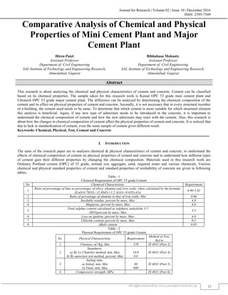 Journal for Research | Volume 02 | Issue 10 | December 2016
ISSN: 2395-7549
All rights reserved by www.journalforresearch.org 21
Comparative Analysis of Chemical and Physical
Properties of Mini Cement Plant and Major
Cement Plant
Hiren Patel Bibhabasu Mohanty
Assistant Professor Assistant Professor
Department of Civil Engineering Department of Civil Engineering
SAL Institute of Technology and Engineering Research,
Ahmedabad, Gujarat
SAL Institute of Technology and Engineering Research,
Ahmedabad, Gujarat
Abstract
This research is about analyzing the chemical and physical characteristics of cement and concrete. Cement can be classified
based on its chemical properties. The sample taken for this research work is Kamal OPC 53 grade mini cement plant and
Ultratech OPC 53 grade major cement plant. The difference can be analyzed by determining the chemical composition of the
cement and its effect on physical properties of cement and concrete. Secondly, it is not necessary that in every structural member
of a building, the cement used needs to be same. To determine that which cement is more suitable for which structural element
this analysis is beneficial. Again, if any new type of admixture needs to be introduced in the concrete, it is important to
understand the chemical composition of cement and how the new admixture may react with the cement. Also, this research is
about how the changes in chemical composition of cement affect the physical properties of cement and concrete. It is noticed that
due to lack in standardization of cement, even the same sample of cement gives different result.
Keywords: Chemical, Physical, Test, Cement and Concrete
_______________________________________________________________________________________________________
I. INTRODUCTION
The aims of the research paper are to analyses chemical & physical characteristics of cement and concrete, to understand the
effects of chemical composition of cement on physical properties of cement and concrete and to understand how different types
of cement gain their different properties by changing the chemical composition. Materials used in this research work are
Ordinary Portland cement (OPC) of 53 grade, normal size aggregate, sand, required water and various chemicals. Various
chemical and physical standard properties of cement and standard properties of workability of concrete are given in following
tables.
Table - 1
Chemical Requirement of OPC 53 grade Cement
No. Chemical Characteristic Requirement
1
Ratio of percentage of lime to percentages of silica, alumina and iron oxide, when calculated by the formula:
(CaO-0.7SO3) / (2.8SiO2+1.2 Al2O3+0.65Fe2O3)
0.80-1.02
2 Ratio of percentage of alumina to that of iron oxide, Min 0.66
3 Insoluble residue, percent by mass, Max 4.0
4 Magnesia, percent by mass, Max 6.0
5
Total sulphur content calculated as sulphuric anhydride 3.5
(SO3)percent by mass, Max
3.5
6 Loss on ignition, percent by mass, Max 4.0
7 Chloride content, percent by mass, Max 0.1
8 Alkali content 0.05
Table - 2
Physical Requirement of OPC 53 grade Cement
No. Physical Characteristic Requirement
Method of Test,
Ref to
1 Fineness, m2
/Kg, Min 370 IS 4031 (Part 2)
2
Soundness:
a) By Le Chatelier method, mm, Max
b) By autoclave test method, percent, Max
10.0
0.8
IS 4031 (Part 3)
3
Setting time:
a) Initial, min, Min
b) Final, min, Max
60
600
IS 4031 (Part 5)
4 Compressive strength, MPa IS 4031 (Part 6)
 