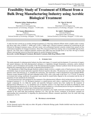 Journal for Research| Volume 02| Issue 10 | December 2016
ISSN: 2395-7549
All rights reserved by www.journalforresearch.org 24
Feasibility Study of Treatment of Effluent from a
Bulk Drug Manufacturing Industry using Aerobic
Biological Treatment
Mriganka Sekhar Mukhopadhyay Dr. Vijay K. Dwivedi
Ph.D. Student Professor
Department of Civil Engineering Department of Civil Engineering
National Institute of Technology, Durgapur - 713209, India National Institute of Technology, Durgapur -713209, India
Dr. Soumya Bhattacharyya Dr. Sudit S. Mukhopadhyay
Professor Associate Professor
Department of Civil Engineering Department of Bio Technology
National Institute of Technology, Durgapur -713209, India National Institute of Technology, Durgapur -713209, India
Abstract
A study has been carried out on aerobic biological treatment of a bulk drug industrial effluent which is highly acidic in nature
and shows high value of BOD5 (≈ 36000 mg/l), COD (≈ 84000 mg/l). Chemical treatment conducted for neutralizing the pH
followed by biological treatment using a lab-scale reactor with acclimatized bacterial consortia isolated from natural soil has
confirmed its feasibility for biological treatment. About 99% removal of COD from starting value of around 8000 mg/l has been
achieved. The COD value in different hydraulic retention time (HRT) has been brought down to less than 100 mg/l in treated
effluent, showing high removal of dissolved organics by aerobic biological treatment.
Keywords: Aerobic Biological Treatment, Bio-kinetic Constants, Bulk Drug Effluent, COD
_______________________________________________________________________________________________________
I. INTRODUCTION
The modus operandi of a pharmaceutical industry has three main stages: (1) research and development; (2) conversion of organic
and natural substances into bulk pharmaceutical substances or ingredients through fermentation, extraction, and/or chemical
synthesis; and (3) formulation and assembly of the final pharmaceutical product. Chemical synthesis forms the basic process for
preparing the compounds that are used today as pharmaceutical products [17].
The manufacture of Bulk Drug through chemical synthesis mainly involves a complex series of batch processes where many
intermediate stages are present and many sequential chemical reactions take place. The processes use various raw materials and
generate wastes and emissions [2, 3], including the wastewater. The wastewater is high in biochemical oxygen demand (BOD),
chemical oxygen demand (COD) and total suspended solids (TSS), with a wide range of pH from 1 to 11 [16,8]. To keep the
environment and ecology unaffected, the generated waste should be treated before disposal to the environment and the rate of
generation of waste should also be minimized.
Several processes have been proposed for the treatment of the pharmaceutical effluents which include physical, chemical and
biological treatment [2, 5, 6, 16]. Biological treatment is a natural process and it plays a significant role in degradation of the
organic compounds [4, 11]. Both the aerobic and anaerobic biological systems have been studied for the treatment of
pharmaceutical effluents [9, 11, 17]. Installation cost of anaerobic system is very high which can hardly be afforded by small
bulk drug producing industries [6, 9]. On the other hand, aerobic treatment is a conventional process having low installation cost
and efficient for treatment of various types of pharmaceutical wastewaters [4].
This feasibility study for treatment has been carried out to develop a very simple wastewater treatment process which can be
afforded by the small bulk drug producing industries [12]. This will also involve evaluation of bio-kinetic constants for
understanding their potentialities in degrading the pharmaceutical effluents emanated specifically from the small bulk drug
industries [1, 10, 15].
II. MATERIALS AND METHODS
Materials
All the chemicals used in this study are either AR grade or Molecular Biology grade. Double distilled water has been used for
routine chemical analysis.
 