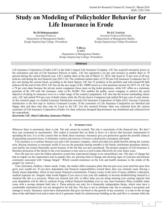 Journal for Research| Volume 02 | Issue 01 | March 2016
ISSN: 2395-7549
All rights reserved by www.journalforresearch.org 1
Study on Modeling of Policyholder Behavior for
Life Insurance in Erode
Dr.M.Mohanasundari Dr.S.C.Vetrivel
Assistant Professor Assistant Professor(Sl.Grade)
Department of Management Studies Department of Management Studies
Kongu Engineering College, Perundurai Kongu Engineering College,Perundurai
T.Divya
II MBA
Department of Management Studies
Kongu Engineering College, Perundurai
Abstract
Life Insurance Corporation of India (LIC) is the India’s largest Life Insurance Company. LIC has acquired monopoly power in
the solicitation and sale of Life Insurance Policies in India. LIC has registered a six per cent increase in market share to 78
percent during the current financial year. LIC's market share at the end of March 31, 2014, had stood at 72 per cent of all new
policies sold during the last financial year (2013-14). The combined market share of 23 Private Life Insurance Companies has 22
per cent during the current fiscal, according to the latest figures. LIC has 53 products in his portfolio and sold around 80 lakh
policies till the end of July 2014. LIC has set the new target of Rs. 54000 crores as a first premium income for 2015-16. LIC has
a 78 per cent share because the private sector companies focus more on big ticket premiums, while LIC offers at a minimum
premium of Rs 250 with life insurance value of Rs 30,000. This enables the public sector company to achieve the social
objective of taking its insurance cover to a wider range of the country's population. LIC also has the lowest outstanding claims
ratio. LIC had settled 99.8 per cent of death claims while the Private Sector Companies had settled 96.8 per cent of such claims.
In this research paper we studied Customer Satisfaction towards Life Insurance Corporation of India (LIC), because Consumer
Satisfaction is the first step to Achieve Consumer Loyalty. If the customers of Life Insurance Corporation are Satisfied and
Happy then and then only they may be Loyal to the LIC. For this research Primary Data was collected from the various
customers of Life Insurance Corporation of India. For data collection designed Questionnaire was distributed and collected from
the respondents.
Keywords: LIC, Data Collection, Insurance Policies
_______________________________________________________________________________________________________
I. INTRODUCTION
Wherever there is uncertainty there is risk. The risk cannot be averted. The risk is uncertainty of the financial loss. We don’t
have any command on uncertainties. This makes it essential that we think in favor of a device that becomes instrumental in
spreading the loss. It is in this context that we think about insurance. Insurance give you protection against the possible chances
of generating uncertain losses. It eliminates worries and miseries of losses or destruction of property and death.
Life insurance is a contract between you and a life insurance company, which provided you death benefits during the contract
term. Buying insurance is extremely useful if you are the principal earning member in the family unfortunate premature demise,
your family can remain financially secure because of the life that you have purchased. The primary purpose of Life Insurance is
therefore protection of the family in the even Insurance is also seen as a tool to plan effectively for your future years.
Over the past ten years the Indian education system has experienced change at an extraordinary rate. The pace of change has
had an impact on the organization and its people; they are growing tired of change and showing signs of cynicism and burnout
commonly associated with “change fatigue”. Which created awareness on the Life and health insurance in the minds of the
people? (sc vetrivel )
Your retirement, children s future needs. Today, the market offers insurance plans that not just cover your need but same time
grow your wealth too. If you have dependants and financial responsibilities toward them, then you certainly need. Having a
family means dependant, which in turn means financial commitments. Finance comes in the form of loans, children s education,
medical expenses etc. Imagine what would happen if you were to lose your life suddenly or become disabled being insured in a
situation like this is a necessity. When you insured your life, in effect what you are doing insuring your earning capacity that
your dependents will be able to continue living without financial hardships even in case most Insurance Plans available today
come with a savings element built into it. These policies not only for a financially independents future, which were have a
comfortable retirement.Life was not designed to be risk free. The key is not to eliminate risk, but to estimate it accurately and
manage it wisely. Insurance sector have characteristic that give can boost to the growth of any economy .it is due to the savings
done at the individual level and at micro level it generates funds for infrastructure building as the cash flow is constant while the
 