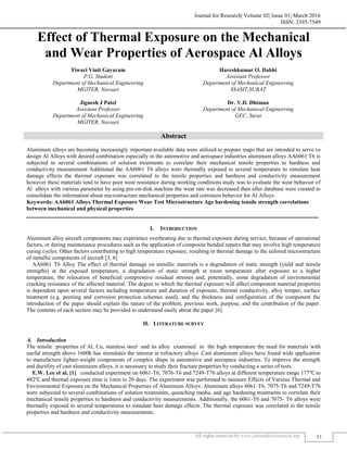 Journal for Research| Volume 02| Issue 01| March 2016
ISSN: 2395-7549
All rights reserved by www.journalforresearch.org 51
Effect of Thermal Exposure on the Mechanical
and Wear Properties of Aerospace Al Alloys
Tiwari Vinit Gayaram Hareshkumar O. Dabhi
P.G. Student Assistant Professor
Department of Mechanical Engineering Department of Mechanical Engineering
MGITER, Navsari SSASIT,SURAT
Jignesh J Patel Dr. V.D. Dhiman
Assistant Professor Department of Mechanical Engineering
Department of Mechanical Engineering GEC, Surat
MGITER, Navsari
Abstract
Aluminum alloys are becoming increasingly important available data were utilized to prepare maps that are intended to serve to
design Al Alloys with desired combination especially in the automotive and aerospace industries aluminum alloys AA6061 T6 is
subjected to several combinations of solution treatments to correlate their mechanical tensile properties to hardness and
conductivity measurement Additional the AA6061 T6 alloys were thermally exposed to several temperature to simulate heat
damage effects the thermal exposure was correlated to the tensile properties and hardness and conductivity measurement
however these materials tend to have poor wear resistance during working conditions study was to evaluate the wear behavior of
Al alloys with various parameter by using pin-on-disk machine the wear rate was decreased then after database were created to
consolidate the information about microstructure mechanical properties and corrosion behavior for Al Alloys.
Keywords: AA6061 Alloys Thermal Exposure Wear Test Microstructure Age hardening tensile strength correlations
between mechanical and physical properties
_______________________________________________________________________________________________________
I. INTRODUCTION
Aluminum alloy aircraft components may experience overheating due to thermal exposure during service, because of operational
factors, or during maintenance procedures such as the application of composite bonded repairs that may involve high temperature
curing cycles. Other factors contributing to high temperature exposure, resulting in thermal damage to the tailored microstructure
of metallic components of aircraft [3, 6]
AA6061 T6 Alloy The effect of thermal damage on metallic materials is a degradation of static strength (yield and tensile
strengths) at the exposed temperature, a degradation of static strength at room temperature after exposure to a higher
temperature, the relaxation of beneficial compressive residual stresses and, potentially, some degradation of environmental
cracking resistance of the affected material. The degree to which the thermal exposure will affect component material properties
is dependent upon several factors including temperature and duration of exposure, thermal conductivity, alloy temper, surface
treatment (e.g. peening and corrosion protection schemes used), and the thickness and configuration of the component the
introduction of the paper should explain the nature of the problem, previous work, purpose, and the contribution of the paper.
The contents of each section may be provided to understand easily about the paper [6].
II. LITERATURE SURVEY
Introduction
The tensile properties of Al, Cu, stainless steel and its alloy examined in the high temperature the need for materials with
useful strength above 1600k has stimulates the interest in refractory alloys .Cast aluminium alloys have found wide application
to manufacture lighter-weight components of complex shape in automotive and aerospace industries. To improve the strength
and ductility of cast aluminium alloys, it is necessary to study their fracture properties by conducting a series of tests.
E.W. Lee et al. [1] conducted experiment on 6061-T6, 7076-T6 and 7249-T76 alloys at different temperature range 177℃ to
482℃ and thermal exposure time is 1min to 20 days. The experiment was performed to measure Effects of Various Thermal and
Environmental Exposure on the Mechanical Properties of Aluminum Alloys. Aluminum alloys 6061-T6, 7075-T6 and 7249-T76
were subjected to several combinations of solution treatments, quenching media, and age hardening treatments to correlate their
mechanical tensile properties to hardness and conductivity measurements. Additionally, the 6061-T6 and 7075- T6 alloys were
thermally exposed to several temperatures to simulate heat damage effects. The thermal exposure was correlated to the tensile
properties and hardness and conductivity measurements.
 