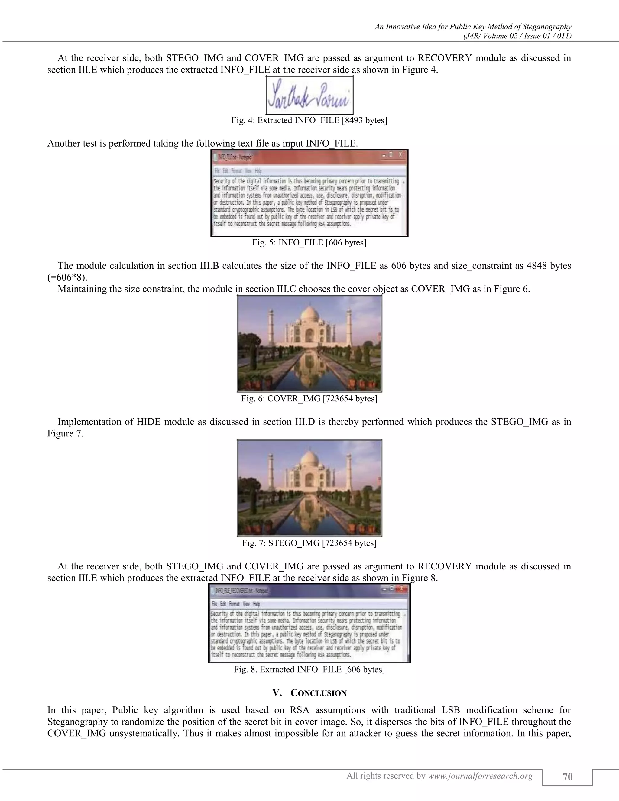 An Innovative Idea for Public Key Method of Steganography
(J4R/ Volume 02 / Issue 01 / 011)
All rights reserved by www.journalforresearch.org 70
At the receiver side, both STEGO_IMG and COVER_IMG are passed as argument to RECOVERY module as discussed in
section III.E which produces the extracted INFO_FILE at the receiver side as shown in Figure 4.
Fig. 4: Extracted INFO_FILE [8493 bytes]
Another test is performed taking the following text file as input INFO_FILE.
Fig. 5: INFO_FILE [606 bytes]
The module calculation in section III.B calculates the size of the INFO_FILE as 606 bytes and size_constraint as 4848 bytes
(=606*8).
Maintaining the size constraint, the module in section III.C chooses the cover object as COVER_IMG as in Figure 6.
Fig. 6: COVER_IMG [723654 bytes]
Implementation of HIDE module as discussed in section III.D is thereby performed which produces the STEGO_IMG as in
Figure 7.
Fig. 7: STEGO_IMG [723654 bytes]
At the receiver side, both STEGO_IMG and COVER_IMG are passed as argument to RECOVERY module as discussed in
section III.E which produces the extracted INFO_FILE at the receiver side as shown in Figure 8.
Fig. 8. Extracted INFO_FILE [606 bytes]
V. CONCLUSION
In this paper, Public key algorithm is used based on RSA assumptions with traditional LSB modification scheme for
Steganography to randomize the position of the secret bit in cover image. So, it disperses the bits of INFO_FILE throughout the
COVER_IMG unsystematically. Thus it makes almost impossible for an attacker to guess the secret information. In this paper,
 