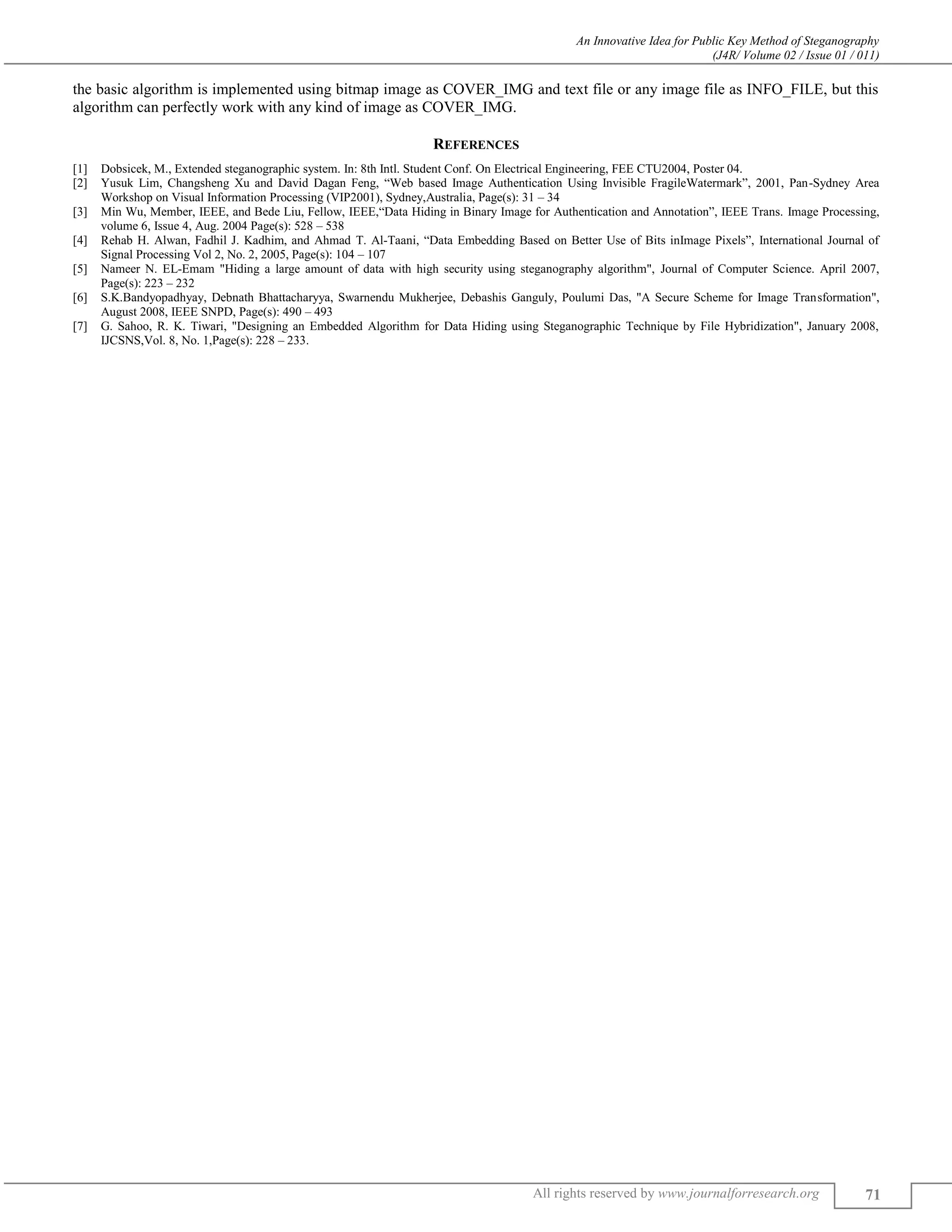 An Innovative Idea for Public Key Method of Steganography
(J4R/ Volume 02 / Issue 01 / 011)
All rights reserved by www.journalforresearch.org 71
the basic algorithm is implemented using bitmap image as COVER_IMG and text file or any image file as INFO_FILE, but this
algorithm can perfectly work with any kind of image as COVER_IMG.
REFERENCES
[1] Dobsicek, M., Extended steganographic system. In: 8th Intl. Student Conf. On Electrical Engineering, FEE CTU2004, Poster 04.
[2] Yusuk Lim, Changsheng Xu and David Dagan Feng, “Web based Image Authentication Using Invisible FragileWatermark”, 2001, Pan-Sydney Area
Workshop on Visual Information Processing (VIP2001), Sydney,Australia, Page(s): 31 – 34
[3] Min Wu, Member, IEEE, and Bede Liu, Fellow, IEEE,“Data Hiding in Binary Image for Authentication and Annotation”, IEEE Trans. Image Processing,
volume 6, Issue 4, Aug. 2004 Page(s): 528 – 538
[4] Rehab H. Alwan, Fadhil J. Kadhim, and Ahmad T. Al-Taani, “Data Embedding Based on Better Use of Bits inImage Pixels”, International Journal of
Signal Processing Vol 2, No. 2, 2005, Page(s): 104 – 107
[5] Nameer N. EL-Emam "Hiding a large amount of data with high security using steganography algorithm", Journal of Computer Science. April 2007,
Page(s): 223 – 232
[6] S.K.Bandyopadhyay, Debnath Bhattacharyya, Swarnendu Mukherjee, Debashis Ganguly, Poulumi Das, "A Secure Scheme for Image Transformation",
August 2008, IEEE SNPD, Page(s): 490 – 493
[7] G. Sahoo, R. K. Tiwari, "Designing an Embedded Algorithm for Data Hiding using Steganographic Technique by File Hybridization", January 2008,
IJCSNS,Vol. 8, No. 1,Page(s): 228 – 233.
 
