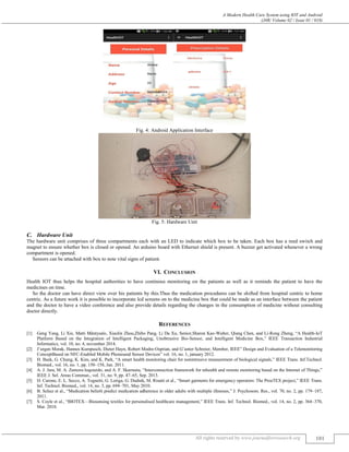 A Modern Health Care System using IOT and Android
(J4R/ Volume 02 / Issue 01 / 018)
All rights reserved by www.journalforresearch.org 101
Fig. 4: Android Application Interface
Fig. 5: Hardware Unit
Hardware Unit
The hardware unit comprises of three compartments each with an LED to indicate which box to be taken. Each box has a reed switch and
magnet to ensure whether box is closed or opened. An arduino board with Ethernet shield is present. A buzzer get activated whenever a wrong
compartment is opened.
Sensors can be attached with box to note vital signs of patient.
VI. CONCLUSION
Health IOT thus helps the hospital authorities to have continous monitoring on the patients as well as it reminds the patient to have the
medicines on time.
So the doctor can have direct view over his patients by this.Thus the medication procedures can be shifted from hospital centric to home
centric. As a future work it is possible to incorporate lcd screens on to the medicine box that could be made as an interface between the patient
and the doctor to have a video conference and also provide details regarding the changes in the consumption of medicine without consulting
doctor directly.
REFERENCES
[1] Geng Yang, Li Xie, Matti Mäntysalo, Xiaolin Zhou,Zhibo Pang, Li Da Xu, Senior,Sharon Kao-Walter, Qiang Chen, and Li-Rong Zheng, “A Health-IoT
Platform Based on the Integration of Intelligent Packaging, Unobtrusive Bio-Sensor, and Intelligent Medicine Box,” IEEE Transaction Industrial
Informatics, vol. 10, no. 4, november 2014.
[2] J¨urgen Morak, Hannes Kumpusch, Dieter Hayn, Robert Modre-Osprian, and G¨unter Schreier, Member, IEEE” Design and Evaluation of a Telemonitoring
ConceptBased on NFC-Enabled Mobile Phonesand Sensor Devices” vol. 16, no. 1, january 2012.
[3] H. Baek, G. Chung, K. Kim, and K. Park, “A smart health monitoring chair for nonintrusive measurement of biological signals,” IEEE Trans. Inf.Technol.
Biomed., vol. 16, no. 1, pp. 150–158, Jan. 2011.
[4] A. J. Jara, M. A. Zamora-Izquierdo, and A. F. Skarmeta, “Interconnection framework for mhealth and remote monitoring based on the Internet of Things,”
IEEE J. Sel. Areas Commun., vol. 31, no. 9, pp. 47–65, Sep. 2013.
[5] D. Curone, E. L. Secco, A. Tognetti, G. Loriga, G. Dudnik, M. Risatti et al., “Smart garments for emergency operators: The ProeTEX project,” IEEE Trans.
Inf. Technol. Biomed., vol. 14, no. 3, pp. 694–701, May 2010.
[6] B. Schuz et al., “Medication beliefs predict medication adherence in older adults with multiple illnesses,” J. Psychosom. Res., vol. 70, no. 2, pp. 179–187,
2011.
[7] S. Coyle et al., “BIOTEX—Biosensing textiles for personalised healthcare management,” IEEE Trans. Inf. Technol. Biomed., vol. 14, no. 2, pp. 364–370,
Mar. 2010.
 