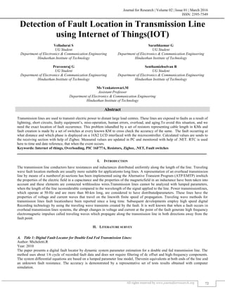 Journal for Research | Volume 02 | Issue 01 | March 2016
ISSN: 2395-7549
All rights reserved by www.journalforresearch.org 72
Detection of Fault Location in Transmission Line
using Internet of Things(IOT)
Velladurai S Sarathkumar G
UG Student UG Student
Department of Electronics & Communication Engineering Department of Electronics & Communication Engineering
Hindusthan Institute of Technology Hindusthan Institute of Technology
Praveenraj G Senthamizhselvan R
UG Student UG Student
Department of Electronics & Communication Engineering Department of Electronics & Communication Engineering
Hindusthan Institute of Technology Hindusthan Institute of Technology
Ms Venkateswari.M
Assistant Professor
Department of Electronics & Communication Engineering
Hindusthan Institute of Technology
Abstract
Transmission lines are used to transmit electric power to distant large load centres. These lines are exposed to faults as a result of
lightning, short circuits, faulty equipment’s, miss-operation, human errors, overload, and aging.To avoid this situation, and we
need the exact location of fault occurrence. This problem ishandled by a set of resistors representing cable length in KMs and
fault creation is made by a set of switches at every known KM to cross check the accuracy of the same. The fault occurring at
what distance and which phase is displayed on a 16X2 LCD interfaced with the microcontroller. Calculated values are sends to
the receiving section with help of Zigbee. Measured values are updated in PC and monitored with help of .NET. RTC is used
here to time and date reference, that when the event occurs.
Keywords: Internet of things, Overloading, PIC 16F77A, Resistors, Zigbee, .NET, Fault switches
_______________________________________________________________________________________________________
I. INTRODUCTION
The transmission line conductors have resistances and inductances distributed uniformly along the length of the line. Traveling
wave fault location methods are usually more suitable for applicationto long lines. A representation of an overhead transmission
line by means of a numberof pi-sections has been implemented using the Alternative Transient Program (ATP/EMTP) inwhich
the properties of the electric field in a capacitance and the properties of the magneticfield in an inductance have been taken into
account and these elements are connected withlossless wires.Transmission lines cannot be analyzed with lumped parameters,
when the length of the line isconsiderable compared to the wavelength of the signal applied to the line. Power transmissionlines,
which operate at 50-Hz and are more than 80-km long, are considered to have distributedparameters. These lines have the
properties of voltage and current waves that travel on the linewith finite speed of propagation. Traveling wave methods for
transmission lines fault locationhave been reported since a long time. Subsequent developments employ high speed digital
Recording technology by using the traveling wave transients created by the fault. It is well known that when a fault occurs in
overhead transmission lines systems, the abrupt changes in voltage and current at the point of the fault generate high frequency
electromagnetic impulses called traveling waves which propagate along the transmission line in both directions away from the
fault point.
II. LITERATURE SURVEY
Title 1: Digital Fault Locator for Double End Fed Transmission Lines:
Author: Micheletti.R
Year: 2010
The paper presents a digital fault locator by dynamic system parameter estimation for a double end fed transmission line. The
method uses about 1/6 cycle of recorded fault data and does not require filtering of dc offset and high-frequency components.
The system differential equations are based on a lumped parameter line model, Thevenin equivalents at both ends of the line and
an unknown fault resistance. The accuracy is demonstrated by a representative set of tests results obtained with computer
simulation.
 