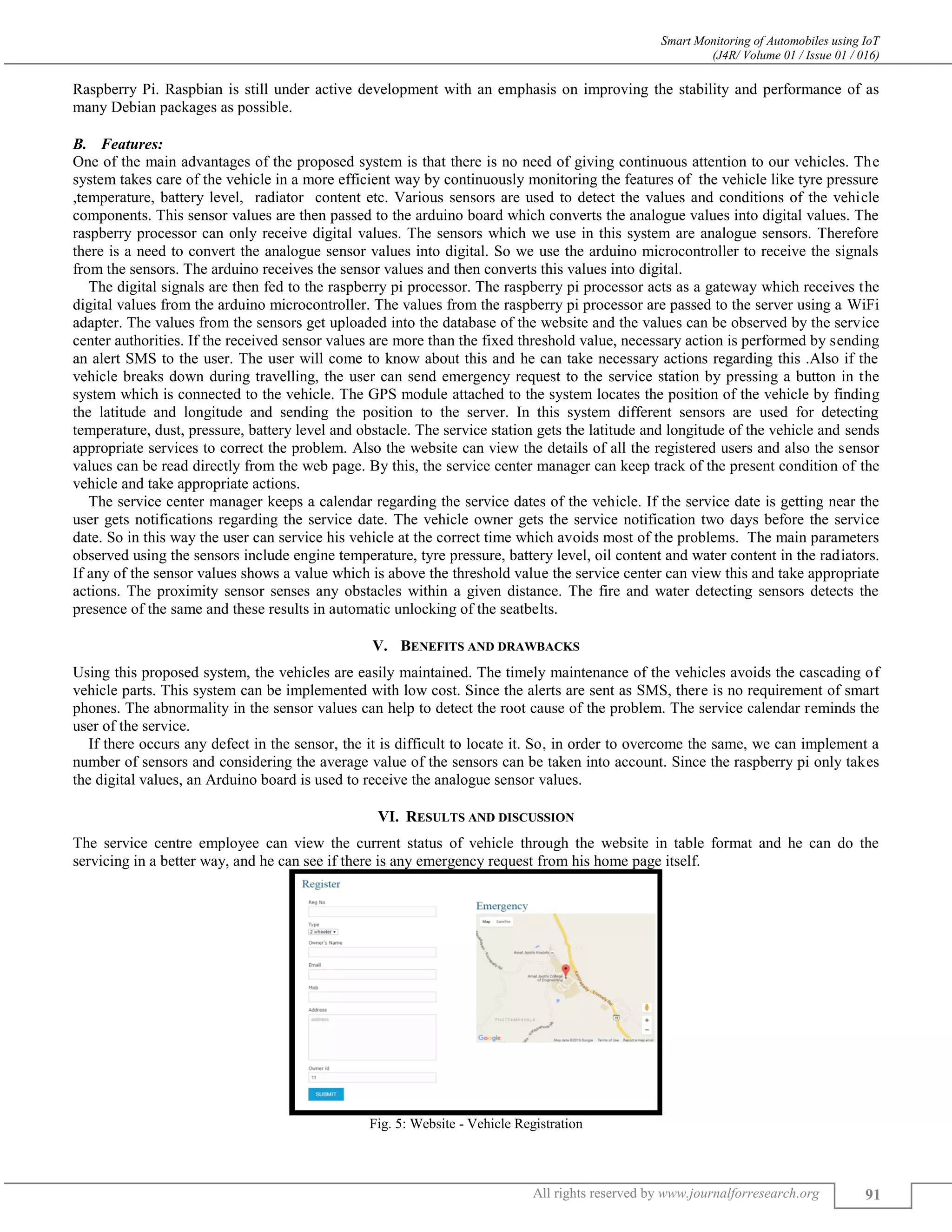 Smart Monitoring of Automobiles using IoT (J4R/ Volume 01 / Issue 01 / 016) All rights reserved by www.journalforresearch.org 91 Raspberry Pi. Raspbian is still under active development with an emphasis on improving the stability and performance of as many Debian packages as possible. Features:B. One of the main advantages of the proposed system is that there is no need of giving continuous attention to our vehicles. The system takes care of the vehicle in a more efficient way by continuously monitoring the features of the vehicle like tyre pressure ,temperature, battery level, radiator content etc. Various sensors are used to detect the values and conditions of the vehicle components. This sensor values are then passed to the arduino board which converts the analogue values into digital values. The raspberry processor can only receive digital values. The sensors which we use in this system are analogue sensors. Therefore there is a need to convert the analogue sensor values into digital. So we use the arduino microcontroller to receive the signals from the sensors. The arduino receives the sensor values and then converts this values into digital. The digital signals are then fed to the raspberry pi processor. The raspberry pi processor acts as a gateway which receives the digital values from the arduino microcontroller. The values from the raspberry pi processor are passed to the server using a WiFi adapter. The values from the sensors get uploaded into the database of the website and the values can be observed by the service center authorities. If the received sensor values are more than the fixed threshold value, necessary action is performed by sending an alert SMS to the user. The user will come to know about this and he can take necessary actions regarding this .Also if the vehicle breaks down during travelling, the user can send emergency request to the service station by pressing a button in the system which is connected to the vehicle. The GPS module attached to the system locates the position of the vehicle by finding the latitude and longitude and sending the position to the server. In this system different sensors are used for detecting temperature, dust, pressure, battery level and obstacle. The service station gets the latitude and longitude of the vehicle and sends appropriate services to correct the problem. Also the website can view the details of all the registered users and also the sensor values can be read directly from the web page. By this, the service center manager can keep track of the present condition of the vehicle and take appropriate actions. The service center manager keeps a calendar regarding the service dates of the vehicle. If the service date is getting near the user gets notifications regarding the service date. The vehicle owner gets the service notification two days before the service date. So in this way the user can service his vehicle at the correct time which avoids most of the problems. The main parameters observed using the sensors include engine temperature, tyre pressure, battery level, oil content and water content in the radiators. If any of the sensor values shows a value which is above the threshold value the service center can view this and take appropriate actions. The proximity sensor senses any obstacles within a given distance. The fire and water detecting sensors detects the presence of the same and these results in automatic unlocking of the seatbelts. V. BENEFITS AND DRAWBACKS Using this proposed system, the vehicles are easily maintained. The timely maintenance of the vehicles avoids the cascading of vehicle parts. This system can be implemented with low cost. Since the alerts are sent as SMS, there is no requirement of smart phones. The abnormality in the sensor values can help to detect the root cause of the problem. The service calendar reminds the user of the service. If there occurs any defect in the sensor, the it is difficult to locate it. So, in order to overcome the same, we can implement a number of sensors and considering the average value of the sensors can be taken into account. Since the raspberry pi only takes the digital values, an Arduino board is used to receive the analogue sensor values. VI. RESULTS AND DISCUSSION The service centre employee can view the current status of vehicle through the website in table format and he can do the servicing in a better way, and he can see if there is any emergency request from his home page itself. Fig. 5: Website - Vehicle Registration 