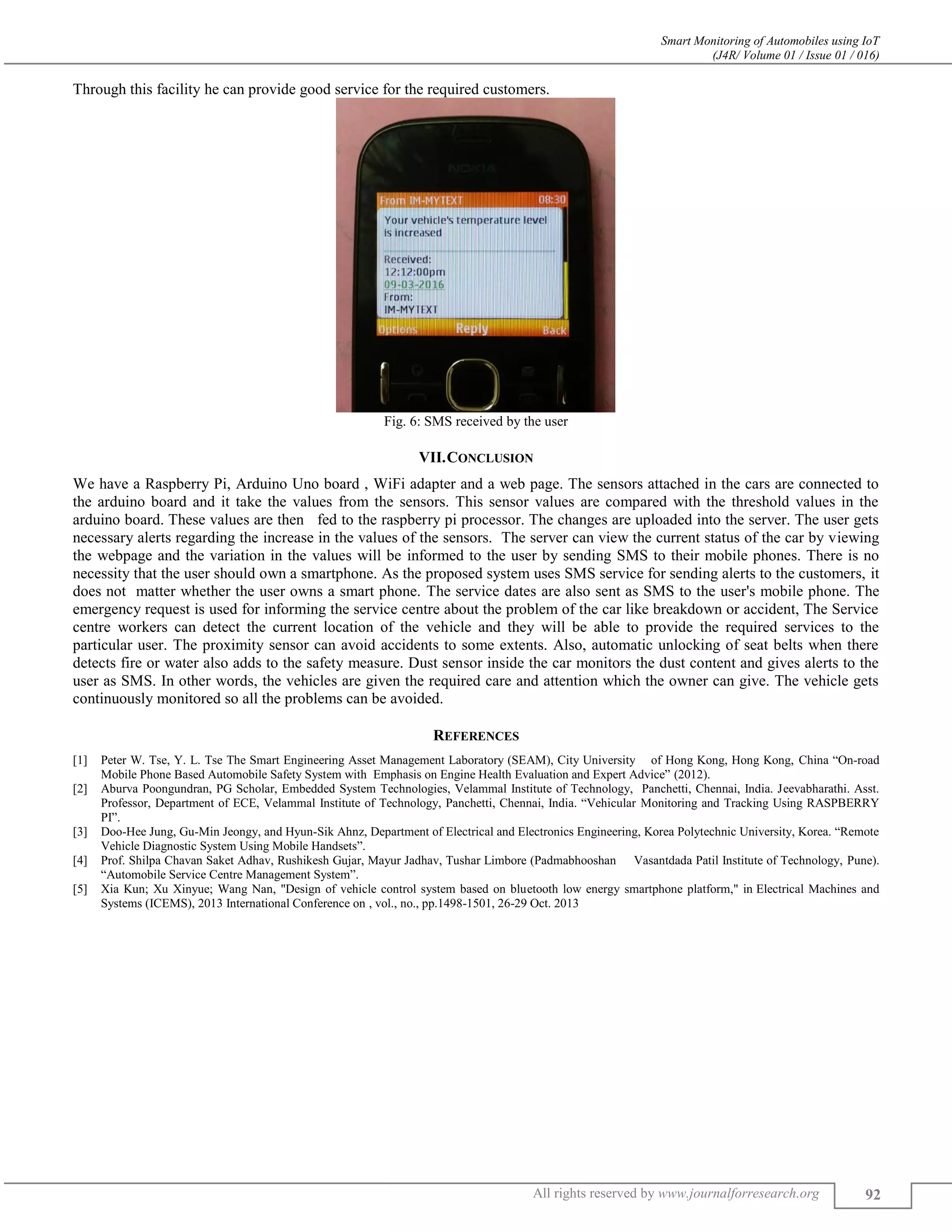 Smart Monitoring of Automobiles using IoT (J4R/ Volume 01 / Issue 01 / 016) All rights reserved by www.journalforresearch.org 92 Through this facility he can provide good service for the required customers. Fig. 6: SMS received by the user VII.CONCLUSION We have a Raspberry Pi, Arduino Uno board , WiFi adapter and a web page. The sensors attached in the cars are connected to the arduino board and it take the values from the sensors. This sensor values are compared with the threshold values in the arduino board. These values are then fed to the raspberry pi processor. The changes are uploaded into the server. The user gets necessary alerts regarding the increase in the values of the sensors. The server can view the current status of the car by viewing the webpage and the variation in the values will be informed to the user by sending SMS to their mobile phones. There is no necessity that the user should own a smartphone. As the proposed system uses SMS service for sending alerts to the customers, it does not matter whether the user owns a smart phone. The service dates are also sent as SMS to the user's mobile phone. The emergency request is used for informing the service centre about the problem of the car like breakdown or accident, The Service centre workers can detect the current location of the vehicle and they will be able to provide the required services to the particular user. The proximity sensor can avoid accidents to some extents. Also, automatic unlocking of seat belts when there detects fire or water also adds to the safety measure. Dust sensor inside the car monitors the dust content and gives alerts to the user as SMS. In other words, the vehicles are given the required care and attention which the owner can give. The vehicle gets continuously monitored so all the problems can be avoided. REFERENCES [1] Peter W. Tse, Y. L. Tse The Smart Engineering Asset Management Laboratory (SEAM), City University of Hong Kong, Hong Kong, China “On-road Mobile Phone Based Automobile Safety System with Emphasis on Engine Health Evaluation and Expert Advice” (2012). [2] Aburva Poongundran, PG Scholar, Embedded System Technologies, Velammal Institute of Technology, Panchetti, Chennai, India. Jeevabharathi. Asst. Professor, Department of ECE, Velammal Institute of Technology, Panchetti, Chennai, India. “Vehicular Monitoring and Tracking Using RASPBERRY PI”. [3] Doo-Hee Jung, Gu-Min Jeongy, and Hyun-Sik Ahnz, Department of Electrical and Electronics Engineering, Korea Polytechnic University, Korea. “Remote Vehicle Diagnostic System Using Mobile Handsets”. [4] Prof. Shilpa Chavan Saket Adhav, Rushikesh Gujar, Mayur Jadhav, Tushar Limbore (Padmabhooshan Vasantdada Patil Institute of Technology, Pune). “Automobile Service Centre Management System”. [5] Xia Kun; Xu Xinyue; Wang Nan, "Design of vehicle control system based on bluetooth low energy smartphone platform," in Electrical Machines and Systems (ICEMS), 2013 International Conference on , vol., no., pp.1498-1501, 26-29 Oct. 2013 