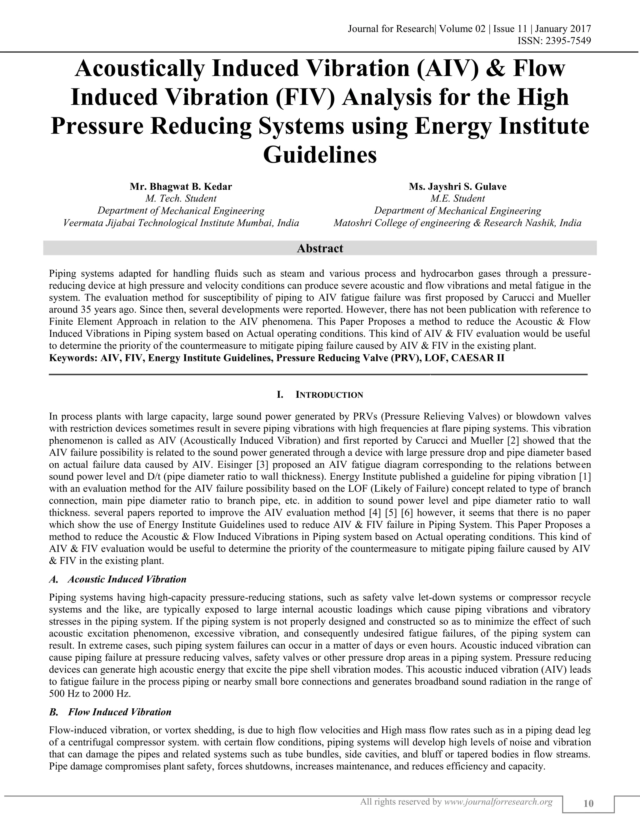 Journal for Research| Volume 02 | Issue 11 | January 2017
ISSN: 2395-7549
All rights reserved by www.journalforresearch.org 10
Acoustically Induced Vibration (AIV) & Flow
Induced Vibration (FIV) Analysis for the High
Pressure Reducing Systems using Energy Institute
Guidelines
Mr. Bhagwat B. Kedar Ms. Jayshri S. Gulave
M. Tech. Student M.E. Student
Department of Mechanical Engineering Department of Mechanical Engineering
Veermata Jijabai Technological Institute Mumbai, India Matoshri College of engineering & Research Nashik, India
Abstract
Piping systems adapted for handling fluids such as steam and various process and hydrocarbon gases through a pressure-
reducing device at high pressure and velocity conditions can produce severe acoustic and flow vibrations and metal fatigue in the
system. The evaluation method for susceptibility of piping to AIV fatigue failure was first proposed by Carucci and Mueller
around 35 years ago. Since then, several developments were reported. However, there has not been publication with reference to
Finite Element Approach in relation to the AIV phenomena. This Paper Proposes a method to reduce the Acoustic & Flow
Induced Vibrations in Piping system based on Actual operating conditions. This kind of AIV & FIV evaluation would be useful
to determine the priority of the countermeasure to mitigate piping failure caused by AIV & FIV in the existing plant.
Keywords: AIV, FIV, Energy Institute Guidelines, Pressure Reducing Valve (PRV), LOF, CAESAR II
_______________________________________________________________________________________________________
I. INTRODUCTION
In process plants with large capacity, large sound power generated by PRVs (Pressure Relieving Valves) or blowdown valves
with restriction devices sometimes result in severe piping vibrations with high frequencies at flare piping systems. This vibration
phenomenon is called as AIV (Acoustically Induced Vibration) and first reported by Carucci and Mueller [2] showed that the
AIV failure possibility is related to the sound power generated through a device with large pressure drop and pipe diameter based
on actual failure data caused by AIV. Eisinger [3] proposed an AIV fatigue diagram corresponding to the relations between
sound power level and D/t (pipe diameter ratio to wall thickness). Energy Institute published a guideline for piping vibration [1]
with an evaluation method for the AIV failure possibility based on the LOF (Likely of Failure) concept related to type of branch
connection, main pipe diameter ratio to branch pipe, etc. in addition to sound power level and pipe diameter ratio to wall
thickness. several papers reported to improve the AIV evaluation method [4] [5] [6] however, it seems that there is no paper
which show the use of Energy Institute Guidelines used to reduce AIV & FIV failure in Piping System. This Paper Proposes a
method to reduce the Acoustic & Flow Induced Vibrations in Piping system based on Actual operating conditions. This kind of
AIV & FIV evaluation would be useful to determine the priority of the countermeasure to mitigate piping failure caused by AIV
& FIV in the existing plant.
Acoustic Induced Vibration
Piping systems having high-capacity pressure-reducing stations, such as safety valve let-down systems or compressor recycle
systems and the like, are typically exposed to large internal acoustic loadings which cause piping vibrations and vibratory
stresses in the piping system. If the piping system is not properly designed and constructed so as to minimize the effect of such
acoustic excitation phenomenon, excessive vibration, and consequently undesired fatigue failures, of the piping system can
result. In extreme cases, such piping system failures can occur in a matter of days or even hours. Acoustic induced vibration can
cause piping failure at pressure reducing valves, safety valves or other pressure drop areas in a piping system. Pressure reducing
devices can generate high acoustic energy that excite the pipe shell vibration modes. This acoustic induced vibration (AIV) leads
to fatigue failure in the process piping or nearby small bore connections and generates broadband sound radiation in the range of
500 Hz to 2000 Hz.
Flow Induced Vibration
Flow-induced vibration, or vortex shedding, is due to high flow velocities and High mass flow rates such as in a piping dead leg
of a centrifugal compressor system. with certain flow conditions, piping systems will develop high levels of noise and vibration
that can damage the pipes and related systems such as tube bundles, side cavities, and bluff or tapered bodies in flow streams.
Pipe damage compromises plant safety, forces shutdowns, increases maintenance, and reduces efficiency and capacity.
 