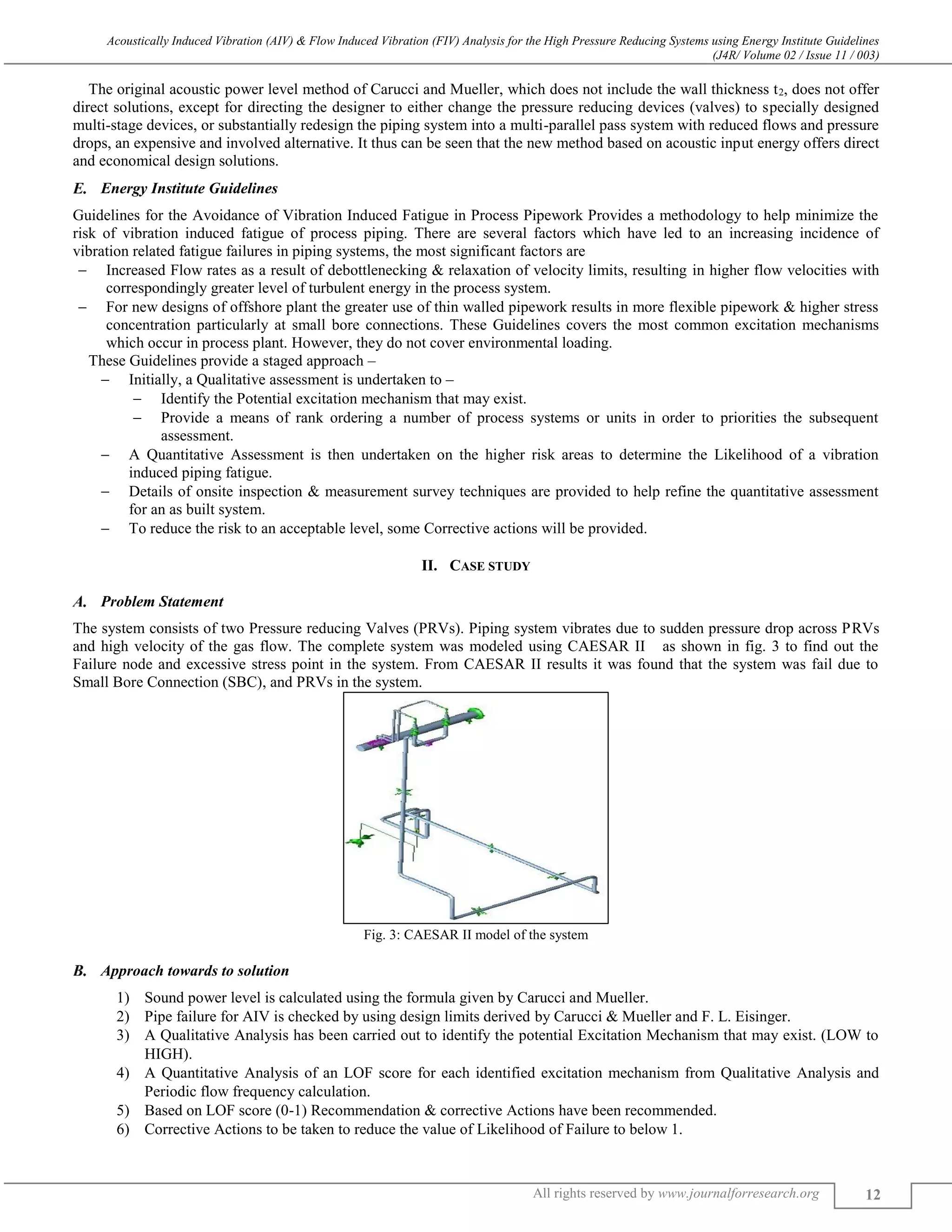 Acoustically Induced Vibration (AIV) & Flow Induced Vibration (FIV) Analysis for the High Pressure Reducing Systems using Energy Institute Guidelines
(J4R/ Volume 02 / Issue 11 / 003)
All rights reserved by www.journalforresearch.org 12
The original acoustic power level method of Carucci and Mueller, which does not include the wall thickness t2, does not offer
direct solutions, except for directing the designer to either change the pressure reducing devices (valves) to specially designed
multi-stage devices, or substantially redesign the piping system into a multi-parallel pass system with reduced flows and pressure
drops, an expensive and involved alternative. It thus can be seen that the new method based on acoustic input energy offers direct
and economical design solutions.
Energy Institute Guidelines
Guidelines for the Avoidance of Vibration Induced Fatigue in Process Pipework Provides a methodology to help minimize the
risk of vibration induced fatigue of process piping. There are several factors which have led to an increasing incidence of
vibration related fatigue failures in piping systems, the most significant factors are
 Increased Flow rates as a result of debottlenecking & relaxation of velocity limits, resulting in higher flow velocities with
correspondingly greater level of turbulent energy in the process system.
 For new designs of offshore plant the greater use of thin walled pipework results in more flexible pipework & higher stress
concentration particularly at small bore connections. These Guidelines covers the most common excitation mechanisms
which occur in process plant. However, they do not cover environmental loading.
These Guidelines provide a staged approach –
 Initially, a Qualitative assessment is undertaken to –
 Identify the Potential excitation mechanism that may exist.
 Provide a means of rank ordering a number of process systems or units in order to priorities the subsequent
assessment.
 A Quantitative Assessment is then undertaken on the higher risk areas to determine the Likelihood of a vibration
induced piping fatigue.
 Details of onsite inspection & measurement survey techniques are provided to help refine the quantitative assessment
for an as built system.
 To reduce the risk to an acceptable level, some Corrective actions will be provided.
II. CASE STUDY
Problem Statement
The system consists of two Pressure reducing Valves (PRVs). Piping system vibrates due to sudden pressure drop across PRVs
and high velocity of the gas flow. The complete system was modeled using CAESAR II as shown in fig. 3 to find out the
Failure node and excessive stress point in the system. From CAESAR II results it was found that the system was fail due to
Small Bore Connection (SBC), and PRVs in the system.
Fig. 3: CAESAR II model of the system
Approach towards to solution
1) Sound power level is calculated using the formula given by Carucci and Mueller.
2) Pipe failure for AIV is checked by using design limits derived by Carucci & Mueller and F. L. Eisinger.
3) A Qualitative Analysis has been carried out to identify the potential Excitation Mechanism that may exist. (LOW to
HIGH).
4) A Quantitative Analysis of an LOF score for each identified excitation mechanism from Qualitative Analysis and
Periodic flow frequency calculation.
5) Based on LOF score (0-1) Recommendation & corrective Actions have been recommended.
6) Corrective Actions to be taken to reduce the value of Likelihood of Failure to below 1.
 