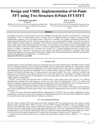 Journal for Research | Volume 02| Issue 11 | January 2017
ISSN: 2395-7549
All rights reserved by www.journalforresearch.org 25
Design and VHDL Implementation of 64-Point
FFT using Two Structure 8-Point FFT/IFFT
Patel Kajalben Ramanbhai Prof. S. P. Patil
PG Student Assistant Professor
Department of Electronics & Telecommunication Engineering Department of Electronics & Telecommunication Engineering
D. N. Patel Institute of Technology Shahada, Maharashtra
India
D. N. Patel Institute of Technology Shahada, Maharashtra
India
Abstract
In this paper, we present a novel fixed-point 32-bit word-width Radix-2 64-point FFT processor. The 64-point FFT is realized by
decomposing it into a two-dimensional structure of 8-point FFTs. This approach reduces the number of required complex
multiplications compared to the conventional radix-2 64-point FFT algorithm. The complex multiplication operations are
realized using shift-and-add operations. Thus, the processor does not use a two-input digital multiplier. It also does not need any
RAM or ROM for internal storage of coefficients. The Fast Fourier Transform (FFT) is one of the rudimentary operations in
field of digital signal, image processing and FFT processor is a critical block in all multicarrier systems used primarily in the
mobile environment. Fast Fourier transform (FFT) is an efficient implementation of the discrete Fourier transform (DFT). FFT
blocks are complex to implement and it consumes more resources. So, a efficient technique used here in which FFT is
implemented in such a way that it consumes very less resources. This module of 64-point FFT is designed using VHDL
programming language. In this work, a pure VHDL design, integrated with some intellectual property (IP) blocks and simulation,
synthesis and implementation XILINX ISE 13.2 software is used.
Keywords: FFT, IP Core and VHDL
_______________________________________________________________________________________________________
I. INTRODUCTION
Fourth-generation wireless and mobile systems are currently the focus of research and development. Broadband wireless systems
based on orthogonal frequency division multiplexing (OFDM) will allow packet-based high-data-rate communication suitable
for video transmission and mobile Internet applications. Fast Fourier transform (FFT) is one of the key components for various
signal processing and communications applications such as software defined radio and OFDM. A typical FFT processor is
composed of butterfly calculation units, an address generator and memory units[9]. This study is primarily concerned with
improving the performance of the address generation unit of the FFT processor by eliminating the complex critical path
components. Pease observed that the two data addresses of every butterfly differ in their parity. Parity check can be realized by
modulo-r addition in hardware[6].
FFT/IFFT are the complex and important block of OFDM system, it also requires much of the resources. So its efficient
implementation regarding power and resources is must[7]. So in this paper for implementation of FFT, very efficient and
innovative technique is proposed by Koushik Maharatna, Eckhard Grass, and Ulrich Jagdhold [2] is used. This paper also gives
comparison with other implementation techniques and with available IPs for FFT from various vendors.
The rest of this paper is organized as follows. Section II is Implementation of FFT modules. In this section, detail description
of FFT block multiplier Block, internal memory block is given and how to implement these blocks on FPGA is also explained in
this section.
In Section III various other ideas regarding efficient implementation of FFT/IFFT such as complex multiplication, number
representation is discussed. It also gives the comparison of implemented architecture with various other available IPs.In Section
IV experimental result and discussion Section V outlines the conclusion.
II. FAST FOURIER TRANSFORM
The Fast Fourier Transform (FFT) and Inverse Fast Fourier Transform (IFFT) are derived from the main function, namely
Discrete Fourier Transform (DFT / IDFT). The idea of using FFT/IFFT instead of DFT/IDFT is that, the computation of the
function can be made faster and the number of calculations required in case of FFT is very less, as compared to DFT, which is
the main criterion for implementation in the digital signal processing [18]. In DFT, the computation for N-point DFT will be
calculated one by one for each point. While for FFT/IFFT, the computation is done simultaneously and this method saves quite a
lot of time. Below is the equation showing the DFT and from this, the equation is derived to get FFT function [10].
The discrete Fourier transform (DFT), A(r) of a complex data sequence B(k) of length N, where can be
described as
 