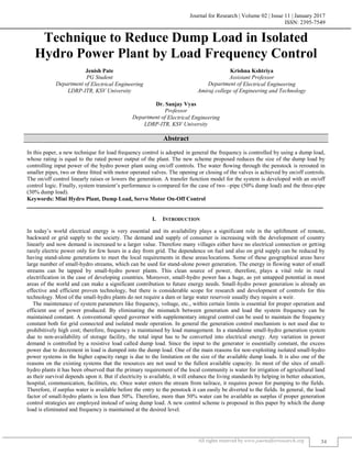 Journal for Research | Volume 02 | Issue 11 | January 2017
ISSN: 2395-7549
All rights reserved by www.journalforresearch.org 34
Technique to Reduce Dump Load in Isolated
Hydro Power Plant by Load Frequency Control
Jenish Pate Krishna Kshtriya
PG Student Assistant Professor
Department of Electrical Engineering Department of Electrical Engineering
LDRP-ITR, KSV University Amiraj college of Engineering and Technology
Dr. Sanjay Vyas
Professor
Department of Electrical Engineering
LDRP-ITR, KSV University
Abstract
In this paper, a new technique for load frequency control is adopted in general the frequency is controlled by using a dump load,
whose rating is equal to the rated power output of the plant. The new scheme proposed reduces the size of the dump load by
controlling input power of the hydro power plant using on/off controls. The water ﬂowing through the penstock is rerouted in
smaller pipes, two or three ﬁtted with motor operated valves. The opening or closing of the valves is achieved by on/off controls.
The on/off control linearly raises or lowers the generation. A transfer function model for the system is developed with an on/off
control logic. Finally, system transient’s performance is compared for the case of two –pipe (50% dump load) and the three-pipe
(30% dump load).
Keywords: Mini Hydro Plant, Dump Load, Servo Motor On-Off Control
_______________________________________________________________________________________________________
I. INTRODUCTION
In today’s world electrical energy is very essential and its availability plays a significant role in the upliftment of remote,
backward or grid supply to the society. The demand and supply of consumer is increasing with the development of country
linearly and now demand is increased to a larger value. Therefore many villages either have no electrical connection or getting
rarely electric power only for few hours in a day from grid. The dependence on fuel and also on grid supply can be reduced by
having stand-alone generations to meet the local requirements in these areas/locations. Some of these geographical areas have
large number of small-hydro streams, which can be used for stand-alone power generation. The energy in flowing water of small
streams can be tapped by small-hydro power plants. This clean source of power, therefore, plays a vital role in rural
electrification in the case of developing countries. Moreover, small-hydro power has a huge, as yet untapped potential in most
areas of the world and can make a significant contribution to future energy needs. Small-hydro power generation is already an
effective and efficient proven technology, but there is considerable scope for research and development of controls for this
technology. Most of the small-hydro plants do not require a dam or large water reservoir usually they require a weir.
The maintenance of system parameters like frequency, voltage, etc., within certain limits is essential for proper operation and
efficient use of power produced. By eliminating the mismatch between generation and load the system frequency can be
maintained constant. A conventional speed governor with supplementary integral control can be used to maintain the frequency
constant both for grid connected and isolated mode operation. In general the generation control mechanism is not used due to
prohibitively high cost; therefore, frequency is maintained by load management. In a standalone small-hydro generation system
due to non-availability of storage facility, the total input has to be converted into electrical energy. Any variation in power
demand is controlled by a resistive load called dump load. Since the input to the generator is essentially constant, the excess
power due to decrement in load is dumped into the dump load. One of the main reasons for non-exploiting isolated small-hydro
power systems in the higher capacity range is due to the limitation on the size of the available dump loads. It is also one of the
reasons on the existing systems that the resources are not used to the fullest available capacity. In most of the sites of small-
hydro plants it has been observed that the primary requirement of the local community is water for irrigation of agricultural land
as their survival depends upon it. But if electricity is available, it will enhance the living standards by helping in better education,
hospital, communication, facilities, etc. Once water enters the stream from tailrace, it requires power for pumping to the fields.
Therefore, if surplus water is available before the entry to the penstock it can easily be diverted to the fields. In general, the load
factor of small-hydro plants is less than 50%. Therefore, more than 50% water can be available as surplus if proper generation
control strategies are employed instead of using dump load. A new control scheme is proposed in this paper by which the dump
load is eliminated and frequency is maintained at the desired level.
 