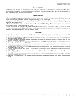 Driver Drowsiness Alert System
(J4R/ Volume 02 / Issue 12 / 005)
All rights reserved by www.journalforresearch.org 21
IV. CONCLUSION
The Haar cascade classifier can detect the face with high speed and accuracy. This method uses pre-acquired data, thus it
requires less processing time and less storage. Further system can be enhanced and improved by applying the Haar cascades on
eyes, so that the accuracy of system can be improved.
ACKNOWLEDGMENT
Before presenting out our project work entitled “Driver Drowsiness Alert System”, the project team would like to convey our
sincere thanks to many people who guided us throughout the course for this seminar work.
First, team would like to express our sincere thanks to our beloved Principal Dr. Suresh Ukarande for providing various
facilities to carry out this report.
The team would like to express our sincere thanks to Prof. Nasim Shah for her guidance, encouragement, cooperation and
suggestions given to us at progressing stages of report.
Finally, team would like to thank our H.O.D. Prof. Uday Rote and all teaching, non-teaching staff of the college and friends
for their moral support rendered during the course of the report work and for their direct and indirect involvement in the
completion of our report work, which made our endeavor fruitful.
REFERENCES
[1] Driver Drowsiness Detection Using the In-Ear EEG Taeho Hwang, Member, IEEE, Miyoung Kim, Seunghyeok Hong, and Kwang Suk Park,
SeniorMember, IEEE(2016):
[2] Robust Driver Fatigue Recognition Using ImageProcessing, Rafi Ahmed, Kazi Emrul Kayes Emon, Md. Foisal Hossain Khulna University of Engineering
& Technology Khulna, Bangladesh. (2014)
[3] E. Skodras,N.Fakotakis,“An unconstrained method for lip detection in color images”,IEEE International Conference on Acoustics, Speech and Signal
Processing (ICASSP), pp. 1013-1016,2011.
[4] V. Gaikwad, S. Lokhande, “Real-Time Lane Departure Detection Based on Extended Edge-Linking Algorithm”, 2nd International Conference on
Computer Research and Development, pp. 725 –730,2010.
[5] S. Ribaric, J. Lovrenc_ić and N.Paves_ić, “A neural-network-based system for monitoring driver fatigue”, In: Proc. 15th IEEEMediterranean
ElectrotechnicalConference,pp. 1356 – 1361, April 2010.
[6] J. Jimenez-Pinto, M. Torres-Torriti,“Driver alert state and fatigue detection by salient points analysis”, IEEE International Conference on Systems, Man
and Cybernetics, pp. 455 – 461,2009.
[7] L. Yufeng, W. Zengcai, “Detecting Driver Yawning in Successive Images”,1st International Conference on Bioinformatics and Biomedical Engineering,
pp. 581-583, 2007
[8] J. Qiang, Z. Zhiwei, “Real time and non-intrusive driver fatigue monitoring”, In: Proc. The nternational IEEE Conference on Intelligent Transportation
Systems, pp.657– 662,2004.
[9] K. C. Kluge, “Extracting road curvature and orientation from image edge points without perceptual grouping into features,” Proceedings of the Intelligent
Vehicles `94 Symposium, pp. 109-114, 1994.
[10] S. K. Kenue, “LANELOK: Detection of lane boundaries and vehicle tracking using image-processing techniques – Parts I and II,” SPIE Mobile Robots
IV,1989.
 