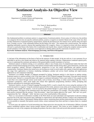 Journal for Research | Volume 02 | Issue 02 | April 2016
ISSN: 2395-7549
All rights reserved by www.journalforresearch.org 26
Sentiment Analysis-An Objective View
Soumi Sarkar Taniya Seal
B. Tech Student B. Tech Student
Department of Computer Science and Engineering Department of Computer Science and Engineering
University of Calcutta University of Calcutta
Prof. Samir K. Bandyopadhyay
Professor
Department of Computer Science & Engineering
University of Calcutta
Abstract
One fundamental problem in sentiment analysis is categorization of sentiment polarity. Given a piece of written text, the problem
is to categorize the text into one specific sentiment polarity, positive or negative (or neutral). Based on the scope of the text, there
are three distinctions of sentiment polarity categorization, namely the document level, the sentence level, and the entity and aspect
level. Consider a review “I like multimedia features but the battery life sucks.” This sentence has a mixed emotion. The emotion
regarding multimedia is positive whereas that regarding battery life is negative. Hence, it is required to extract only those opinions
relevant to a particular feature (like battery life or multimedia) and classify them, instead of taking the complete sentence and the
overall sentiment. In this paper, we present a novel approach to identify pattern specific expressions of opinion in text.
Keywords: Sentiment analysis, Natural language processing, and Pattern Recognition
_______________________________________________________________________________________________________
I. INTRODUCTION
A vital part of the information era has been to find out the opinions of other people. In the pre-web era, it was customary for an
individual to ask his or her friends and relatives for opinions before making a decision. Organizations conducted opinion polls,
surveys to understand the sentiment and opinion of the general public towards its products or services.
Sentiment analysis or Opinion mining, as it is sometimes called, is one of many areas of computational studies that deal with
opinion oriented natural language processing. Such opinion oriented studies include among others, genre distinctions, emotion and
mood recognition, ranking, relevance computations, perspectives in text, text source identification and opinion oriented
summarization. Sentiment analysis has turned out as an exciting new trend in social media with a gamut of practical applications
that range from applications in business (marketing intelligence; product and service bench marking and improvement),
applications as sub component technology.
Sentiment is an attitude, thought, or judgment prompted by feeling. Sentiment analysis is also known as opinion mining.
Sentiment analysis or opinion mining is one of the major tasks of NLP (Natural Language Processing). It has gain much attention
in recent years. Internet is a resourceful place with respect to sentiment information. From a user’s point of view, people are able
to post their own content through various social media, such as forums, micro-blogs, or online social networking sites. From a
researcher’s perspective, many social media sites release their application programming interfaces (APIs), prompting data
collection and analysis by researchers and developers.
Sentiment Analysis, an area of Natural Language Processing (NLP), is used to classify the reviews using the sentiment of the
words into positive or negative. Using the sentiment expressed in the words, opinions on any entity can be categorized into positive
or negative. For example, the sentence, ‘I am not excited by this product though it is quite cheap’ expresses a negative sentiment
about the product. The degree of the sentiment used is also taken into consideration. For example, ‘I love this product’ indicates a
more positive sentiment than the sentence ‘I like this product’. Apart from regular adjectives like ‘good’, ‘bad’ and ‘very good’,
conjunctions like ‘but’, ‘although”, ‘while’ also have a say in the overall polarity of the sentence.
There is a vast amount of information available on the Web which can assist individuals and organization in decision making
processes but at the same time present many challenges as organizations and individuals attempt to analyze and comprehend the
collective opinion of others. Unfortunately finding opinion sources, monitoring them and then analyzing them are herculean tasks.
It is not possible to manually find opinion sources online, extract sentiments from them and then to express them in a standard
format.
In recent years, the explosion of social networking sites, blogs and review sites provide a lot of information. Millions of people
express uninhibited opinions about various product features and their nuances. This forms an active feedback which is of
importance not only to the companies developing the products, but also to their rivals and several other potential customers.
 