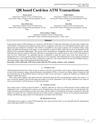 Journal for Research| Volume 02| Issue 02 | April 2016
ISSN: 2395-7549
All rights reserved by www.journalforresearch.org 81
QR based Card-less ATM Transactions
Meenu Jacob Nikhil Mathew
Department Computer Science & Engineering Department Computer Science & Engineering
Amal Jyothi College of Engineering Kanjirappally, Kerala, Amal Jyothi College of Engineering Kanjirappally, Kerala,
India India
Rose Merin Jose Seba Siby
Department Computer Science & Engineering Department Computer Science & Engineering
Amal Jyothi College of Engineering Kanjirappally, Kerala, Amal Jyothi College of Engineering Kanjirappally, Kerala,
India India
Prof. Neethu C Sekhar
Department Computer Science & Engineering
Amal Jyothi College of Engineering Kanjirappally, Kerala, India
Abstract
In the present scenario ATM transaction are carried out with the help of ATM cards which have to be physically swiped at the
ATM machine. The present cash withdrawal system involves swiping the ATM card at an ATM Machine and then input a four
digit pin into the terminal for verification. This method is susceptible to many types of attacks such as shoulder surfing, replay
attack and ATM card skimming. In this paper, we are proposing a system in which a QR code is used as an alternative to the
physical ATM card based authentication. This system can be incorporated in smartphones and other wearable device thereby
eliminating the need for carrying ATM cards. QR codes are generated in the wearable device as well as the ATM machine to
carry out User Authorization. An eight-digit long pin is generated to make the system more secure than present one. A
background server is used to generate unique 8 digit pins for each transaction. This background server also manages transactions
and links them to a user’s bank account when a transaction is underway. This scheme protects the user from shoulder surfing or
observation attacks, replay attacks and partial observation attacks.
Keywords: ATM, credit card, ATM card, security, QR code, PIN security, attacker, cyber criminal’s
_______________________________________________________________________________________________________
I. INTRODUCTION
ATM transactions have become a basic activity in a person’s daily life. Several factors such as queue length, distractions, length
of time for the interaction, urgency, physical hindrance memorization of PINs, co-located user display, speed of interaction, and
the environment are all the problems faced by card users [1][2]. As the card system is ageing, the fraudsters are finding more
methods to attack this system.
These cards contain magnetic strip which stores the information about the PIN and authentication details. Now-a-days, it is
easy to clone the magnetic strip [4] with cheap card readers to avail the information. Uses of chips embedded in the cards are
more secure but there is still the presence of a physical card entity.
II. EXISTING SYSTEM
The existing system is based on physical entities i.e. magnetic cards that are read at an ATM terminal in order to identify and
authenticate a user. A four-digit pin is used as a level of authentication, this pin is known only by the user and the bank. The
credit card, being a physical entity can easily [3] be stolen, and the number of combinations for the pin are limited [5], and if the
attacker can acquire the user’s ATM pin, then the user’s bank account is compromised. The pin can be acquired using shoulder
surfing, card skimming, replay attacks or by analysing the users pattern (how he thinks).
III. PROPOSED SYSTEM
The purpose of our system is to make ATM transactions more secure and lucid. Here we are using QR codes for authentication
and an eight-digit long PIN for securing it.
 