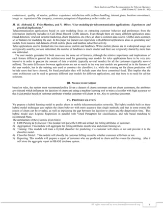 Churn Analysis and Plan Recommendation for Telecom Operators
(J4R/ Volume 02 / Issue 03 / 002)
All rights reserved by www.journalforresearch.org 9
contentment, quality of service, problem experience, satisfaction with problem handling, interest given, location convenience,
image or reputation of the company, customer perception of dependency to the vendor, etc
H. Hohwald, E. Frias-Martinez, and N. Oliver, “User modeling for telecommunication applications: Experiences and
practical implications,”
Telecommunication applications based on user modeling focus on extracting customer behavior and preferences from the
information implicitly included in Call Detail Record (CDR) datasets. Even though there are many different application areas
(fraud detection, viral and targeted marketing, churn prediction, etc.) they all share a common data source (CDRs) and a common
set of features for modeling the user. In this paper we present our experience with different applications areas in generating user
models from massive real datasets of both mobile phone and landline subscriber activity.
Telco applications can be divided into two main areas: mobile and landlines. While mobile phones are in widespread usage and
are typically used by just one individual, the number of landlines is much smaller and their use is typically shared by more than
one individual.
The user models generated for both cases use the same set of features, although the relative importance and implications of
each feature differs.In general the architectures used for generating user models for telco applications have to be very data
intensive in order to process the amount of data available (typically several months) for all the customers (typically several
million). The main differences between applications are not so much in the way user models are generated or in the features of
the user models, but in the training sets used to construct the classifiers, i.e. while the training set for churn prediction will
include users that have churned, for fraud prediction they will include users that have committed fraud. This implies that the
same architecture can be used to generate different user models for different applications, and that there is no need for ad-hoc
solutions.
III. PROBLEM DEFINITION
based on rules, the system must recommend policy Given a dataset of churn customers and not churn customers, the attributes
are selected which influences the decision of churn and using a machine learning tool to train a classifier with high accuracy so
that it can predict based on customer attributes whether customer will churn or not. Also to convince customer.
IV. PROPOSED SOLUTION
We propose a hybrid learning model to predict churn in mobile telecommunication networks. The hybrid models built on these
hybrid model techniques can explain the churn behavior with more accuracy than single methods; and that in some extend the
reason of churn can be revealed, as well as explaining the gap between the decision to churn and the deactivation time. This
hybrid model uses Logistic Regression in parallel with Voted Perceptron for classification, and rule based matching to
recommend Plans.
The architecture of the system is given below
1) CDR Parsing & Extraction: This module will parse the CDR and extract the billing attributes of customer.
2) Aggregation: This module will aggregate the billing attributes month wise and create training set.
3) Training: This module will train a Hybrid classifier for predicting if a customer will churn or not and provide it to the
classifier model.
4) Classifier Model: This module will classify the customer billing record to whether customer will churn or not.
5) Reporting: This module will prepare a report of customer who are predicted to churn and the reason for churning. Also it
will store the aggregate report in HBASE database system.
 
