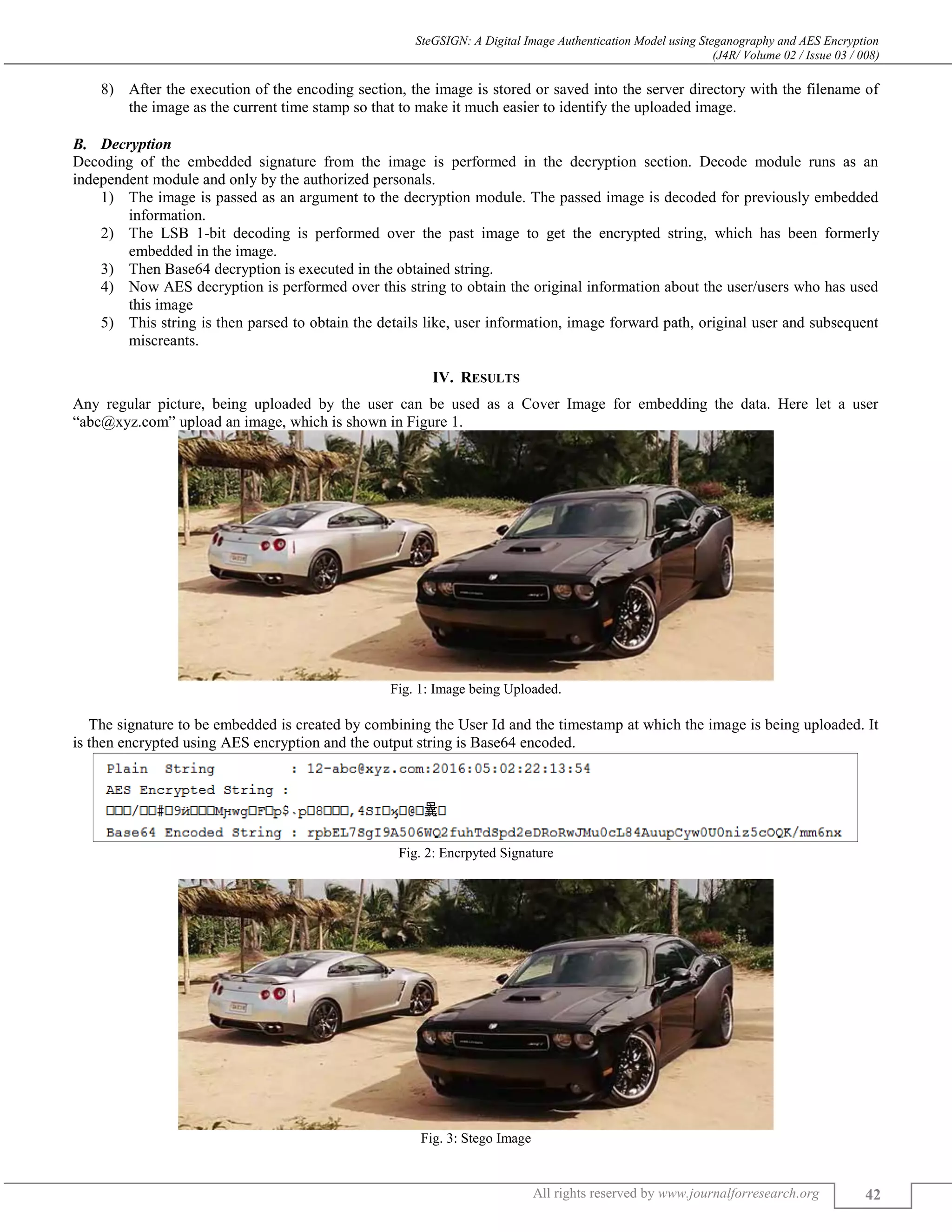 SteGSIGN: A Digital Image Authentication Model using Steganography and AES Encryption
(J4R/ Volume 02 / Issue 03 / 008)
All rights reserved by www.journalforresearch.org 42
8) After the execution of the encoding section, the image is stored or saved into the server directory with the filename of
the image as the current time stamp so that to make it much easier to identify the uploaded image.
Decryption
Decoding of the embedded signature from the image is performed in the decryption section. Decode module runs as an
independent module and only by the authorized personals.
1) The image is passed as an argument to the decryption module. The passed image is decoded for previously embedded
information.
2) The LSB 1-bit decoding is performed over the past image to get the encrypted string, which has been formerly
embedded in the image.
3) Then Base64 decryption is executed in the obtained string.
4) Now AES decryption is performed over this string to obtain the original information about the user/users who has used
this image
5) This string is then parsed to obtain the details like, user information, image forward path, original user and subsequent
miscreants.
IV. RESULTS
Any regular picture, being uploaded by the user can be used as a Cover Image for embedding the data. Here let a user
“abc@xyz.com” upload an image, which is shown in Figure 1.
Fig. 1: Image being Uploaded.
The signature to be embedded is created by combining the User Id and the timestamp at which the image is being uploaded. It
is then encrypted using AES encryption and the output string is Base64 encoded.
Fig. 2: Encrpyted Signature
Fig. 3: Stego Image
 