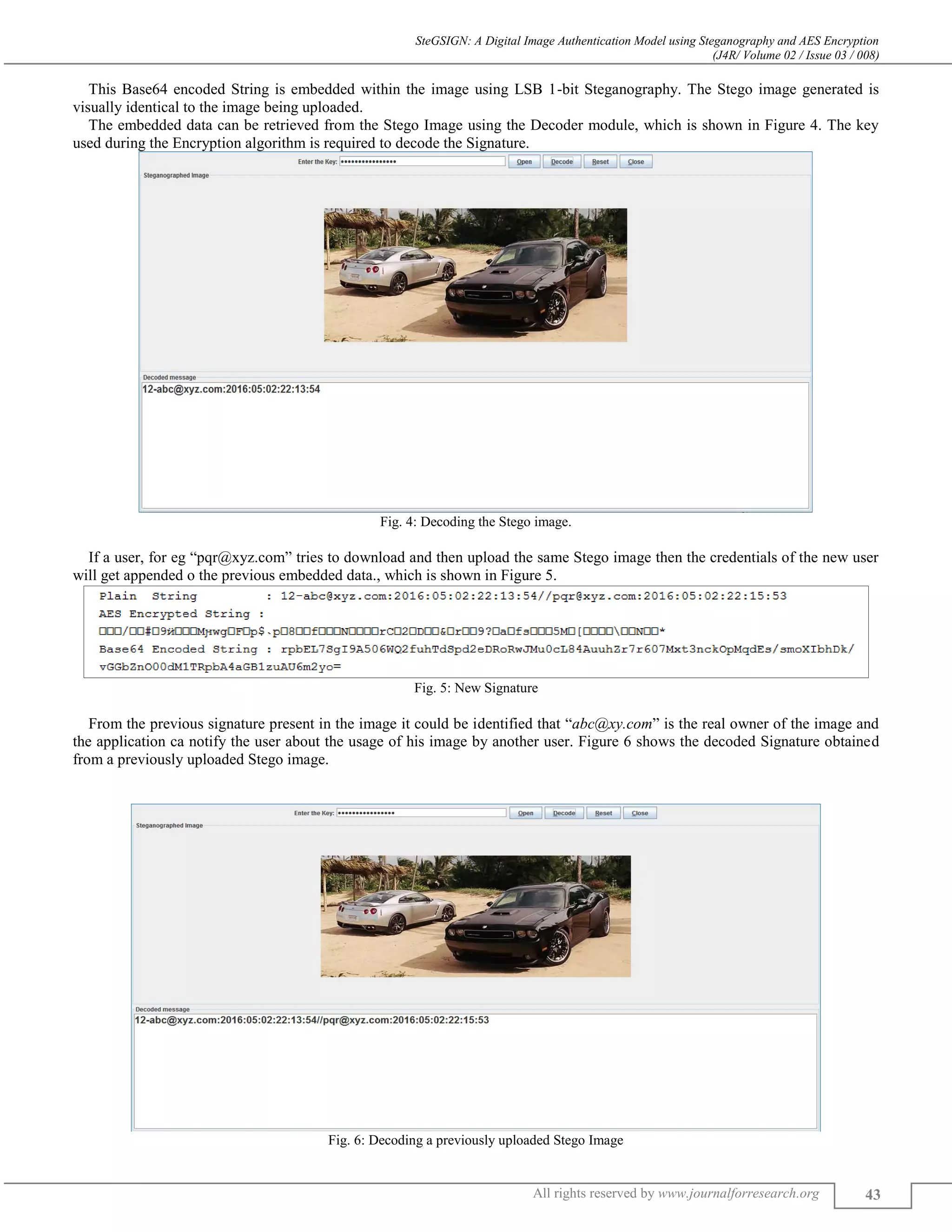 SteGSIGN: A Digital Image Authentication Model using Steganography and AES Encryption
(J4R/ Volume 02 / Issue 03 / 008)
All rights reserved by www.journalforresearch.org 43
This Base64 encoded String is embedded within the image using LSB 1-bit Steganography. The Stego image generated is
visually identical to the image being uploaded.
The embedded data can be retrieved from the Stego Image using the Decoder module, which is shown in Figure 4. The key
used during the Encryption algorithm is required to decode the Signature.
Fig. 4: Decoding the Stego image.
If a user, for eg “pqr@xyz.com” tries to download and then upload the same Stego image then the credentials of the new user
will get appended o the previous embedded data., which is shown in Figure 5.
Fig. 5: New Signature
From the previous signature present in the image it could be identified that “abc@xy.com” is the real owner of the image and
the application ca notify the user about the usage of his image by another user. Figure 6 shows the decoded Signature obtained
from a previously uploaded Stego image.
Fig. 6: Decoding a previously uploaded Stego Image
 