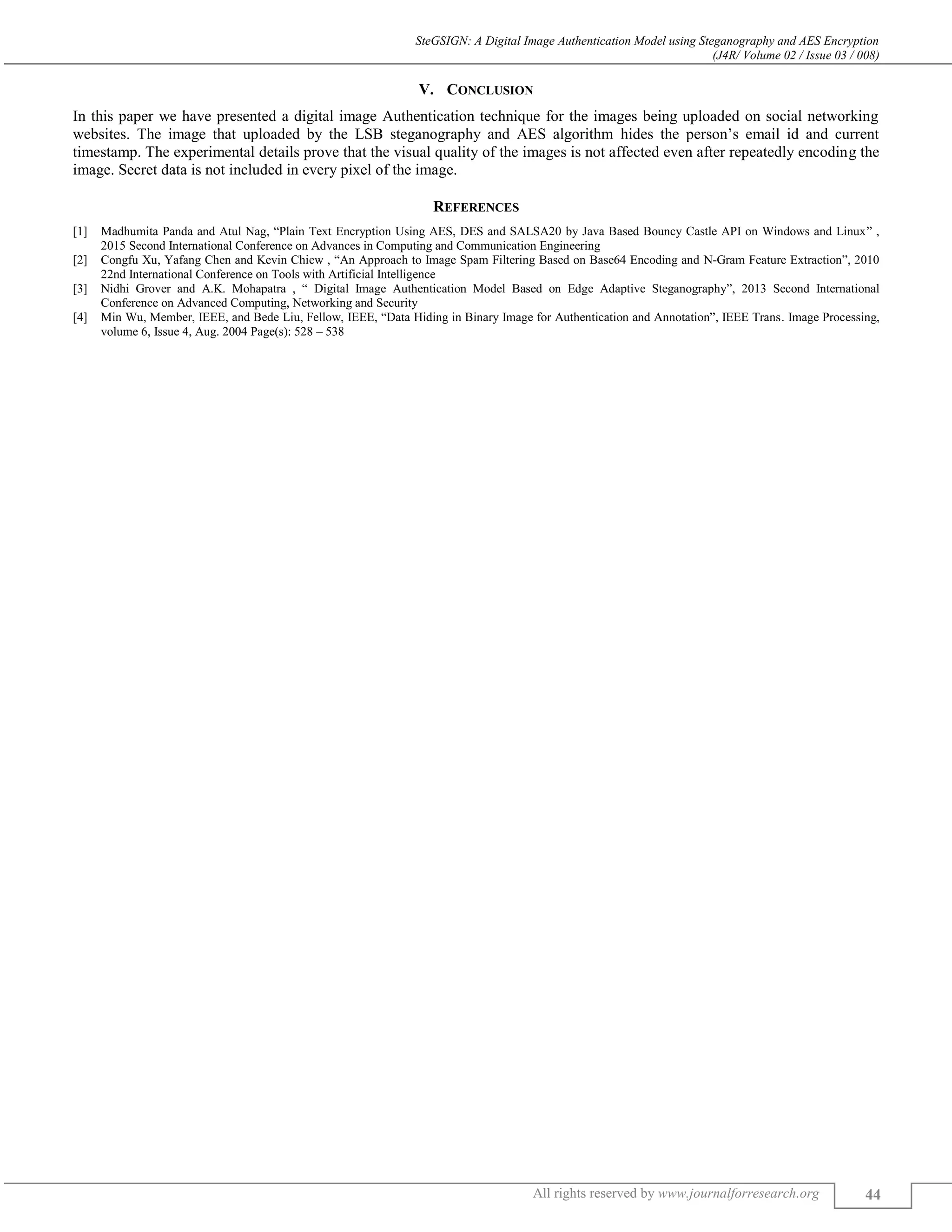 SteGSIGN: A Digital Image Authentication Model using Steganography and AES Encryption
(J4R/ Volume 02 / Issue 03 / 008)
All rights reserved by www.journalforresearch.org 44
V. CONCLUSION
In this paper we have presented a digital image Authentication technique for the images being uploaded on social networking
websites. The image that uploaded by the LSB steganography and AES algorithm hides the person’s email id and current
timestamp. The experimental details prove that the visual quality of the images is not affected even after repeatedly encoding the
image. Secret data is not included in every pixel of the image.
REFERENCES
[1] Madhumita Panda and Atul Nag, “Plain Text Encryption Using AES, DES and SALSA20 by Java Based Bouncy Castle API on Windows and Linux” ,
2015 Second International Conference on Advances in Computing and Communication Engineering
[2] Congfu Xu, Yafang Chen and Kevin Chiew , “An Approach to Image Spam Filtering Based on Base64 Encoding and N-Gram Feature Extraction”, 2010
22nd International Conference on Tools with Artificial Intelligence
[3] Nidhi Grover and A.K. Mohapatra , “ Digital Image Authentication Model Based on Edge Adaptive Steganography”, 2013 Second International
Conference on Advanced Computing, Networking and Security
[4] Min Wu, Member, IEEE, and Bede Liu, Fellow, IEEE, “Data Hiding in Binary Image for Authentication and Annotation”, IEEE Trans. Image Processing,
volume 6, Issue 4, Aug. 2004 Page(s): 528 – 538
 