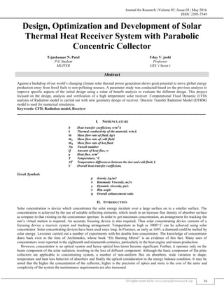 Journal for Research | Volume 02 | Issue 03 | May 2016
ISSN: 2395-7549
All rights reserved by www.journalforresearch.org 58
Design, Optimization and Development of Solar
Thermal Heat Receiver System with Parabolic
Concentric Collector
Tejaskumar N. Patel Uday V. joshi
P.G Student Professor
MGITER GEC ( Surat )
Abstract
Against a backdrop of our world‟s changing climate solar thermal power generation shows great potential to move global energy
production away from fossil fuels to non-polluting sources. A parameter study was conducted based on the previous analysis to
improve specific aspects of the initial design using a value of benefit analysis to evaluate the different design. This project
focused on the design, analysis and verification of a high temperature solar receiver. Computational Fluid Dynamic (CFD)
analysis of Radiation model is carried out with new geometry design of receiver. Discrete Transfer Radiation Model (DTRM)
model is used for numerical simulation.
Keywords: CFD, Radiation model, Receiver
_______________________________________________________________________________________________________
I. NOMENCLATURE
h Heat transfer coefficient, w/m2.
k
k Thermal conductivity of the material, w/m.k
̇ Mass flow rate of fluid, kg/s
̇ Mass flow rate of cold fluid
̇ Mass flow rate of hot fluid
Nu Nusselt number
Q Amount of heat flux, w
q Heat flux, w/m2
T Temperature, C
ΔT Temperature differences between the hot and cold fluid, k
U Overall heat transfer coefficient,
Greek Symbols
density ,kg/m3
Kinematic Viscosity, m2/s
Dynamic viscosity, pa/s
Rim angle
Overall enhancement ratio
II. INTRODUCTION
Solar concentration is device which concentrates the solar energy incident over a large surface on to a smaller surface. The
concentration is achieved by the use of suitable reflecting elements, which result in an increase flux density of absorber surface
as compare to that existing on the concentrator aperture. In order to get maximum concentration, an arrangement for tracking the
sun‟s virtual motion is required. An accurate focusing device is also required. Thus solar concentrating device consists of a
focusing device a receiver system and tracking arrangement. Temperature as high as C can be achieved using solar
concentrator. Solar concentrating devices have been used since long. ln Florence, as early as 1695, a diamond could be melted by
solar energy. Lavoisier carried out a number of experiments with his double lens concentrator. The knowledge of concentrator
dates back even to the time of Archimedes, whose book “On Burning Mirror” is an evidence of this fact. Many uses of
concentrators were reported in the eighteenth and nineteenth centuries, particularly in the heat engine and steam production.
However, concentrator is an optical system and hence optical loss terms become significant. Further, it operates only on the
beam component of the solar radiation, resulting in the loss of diffused component. Although the basic component of flat plate
collectors are applicable to concentrating system, a number of non-uniform flux on absorbers, wide variation in shape,
temperature and heat loss behavior of absorbers and finally the optical consideration in the energy balance condition. It may be
noted that the higher the concentration of the collector, higher is the precision of optics and more is the cost of the units and
complexity of the system the maintenance requirements are also increased.
 