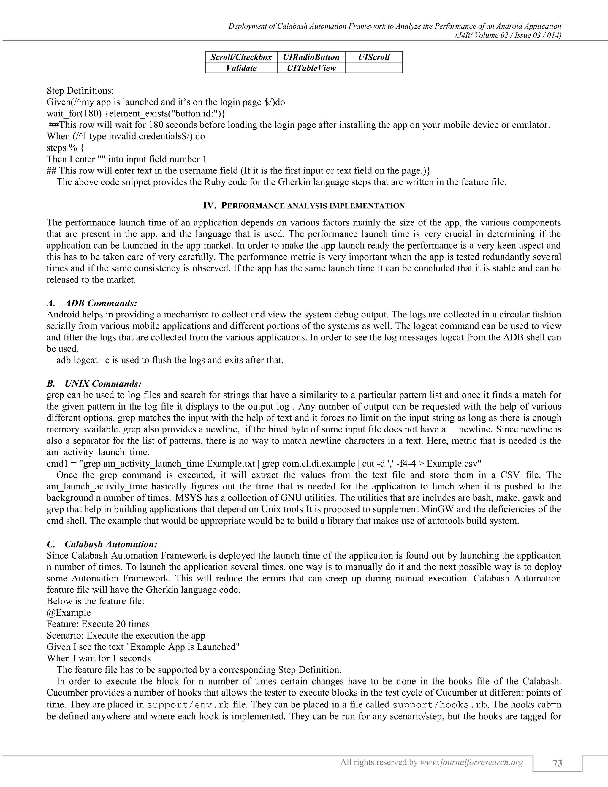 Deployment of Calabash Automation Framework to Analyze the Performance of an Android Application (J4R/ Volume 02 / Issue 03 / 014) All rights reserved by www.journalforresearch.org 73 Scroll/Checkbox UIRadioButton UIScroll Validate UITableView Step Definitions: Given(/^my app is launched and it’s on the login page $/)do wait_for(180) {element_exists("button id:")} ##This row will wait for 180 seconds before loading the login page after installing the app on your mobile device or emulator. When (/^I type invalid credentials$/) do steps % { Then I enter "" into input field number 1 ## This row will enter text in the username field (If it is the first input or text field on the page.)} The above code snippet provides the Ruby code for the Gherkin language steps that are written in the feature file. IV. PERFORMANCE ANALYSIS IMPLEMENTATION The performance launch time of an application depends on various factors mainly the size of the app, the various components that are present in the app, and the language that is used. The performance launch time is very crucial in determining if the application can be launched in the app market. In order to make the app launch ready the performance is a very keen aspect and this has to be taken care of very carefully. The performance metric is very important when the app is tested redundantly several times and if the same consistency is observed. If the app has the same launch time it can be concluded that it is stable and can be released to the market. ADB Commands:A. Android helps in providing a mechanism to collect and view the system debug output. The logs are collected in a circular fashion serially from various mobile applications and different portions of the systems as well. The logcat command can be used to view and filter the logs that are collected from the various applications. In order to see the log messages logcat from the ADB shell can be used. adb logcat –c is used to flush the logs and exits after that. UNIX Commands:B. grep can be used to log files and search for strings that have a similarity to a particular pattern list and once it finds a match for the given pattern in the log file it displays to the output log . Any number of output can be requested with the help of various different options. grep matches the input with the help of text and it forces no limit on the input string as long as there is enough memory available. grep also provides a newline, if the binal byte of some input file does not have a newline. Since newline is also a separator for the list of patterns, there is no way to match newline characters in a text. Here, metric that is needed is the am_activity_launch_time. cmd1 = "grep am_activity_launch_time Example.txt | grep com.cl.di.example | cut -d ',' -f4-4 > Example.csv" Once the grep command is executed, it will extract the values from the text file and store them in a CSV file. The am_launch_activity_time basically figures out the time that is needed for the application to lunch when it is pushed to the background n number of times. MSYS has a collection of GNU utilities. The utilities that are includes are bash, make, gawk and grep that help in building applications that depend on Unix tools It is proposed to supplement MinGW and the deficiencies of the cmd shell. The example that would be appropriate would be to build a library that makes use of autotools build system. Calabash Automation:C. Since Calabash Automation Framework is deployed the launch time of the application is found out by launching the application n number of times. To launch the application several times, one way is to manually do it and the next possible way is to deploy some Automation Framework. This will reduce the errors that can creep up during manual execution. Calabash Automation feature file will have the Gherkin language code. Below is the feature file: @Example Feature: Execute 20 times Scenario: Execute the execution the app Given I see the text "Example App is Launched" When I wait for 1 seconds The feature file has to be supported by a corresponding Step Definition. In order to execute the block for n number of times certain changes have to be done in the hooks file of the Calabash. Cucumber provides a number of hooks that allows the tester to execute blocks in the test cycle of Cucumber at different points of time. They are placed in support/env.rb file. They can be placed in a file called support/hooks.rb. The hooks cab=n be defined anywhere and where each hook is implemented. They can be run for any scenario/step, but the hooks are tagged for 