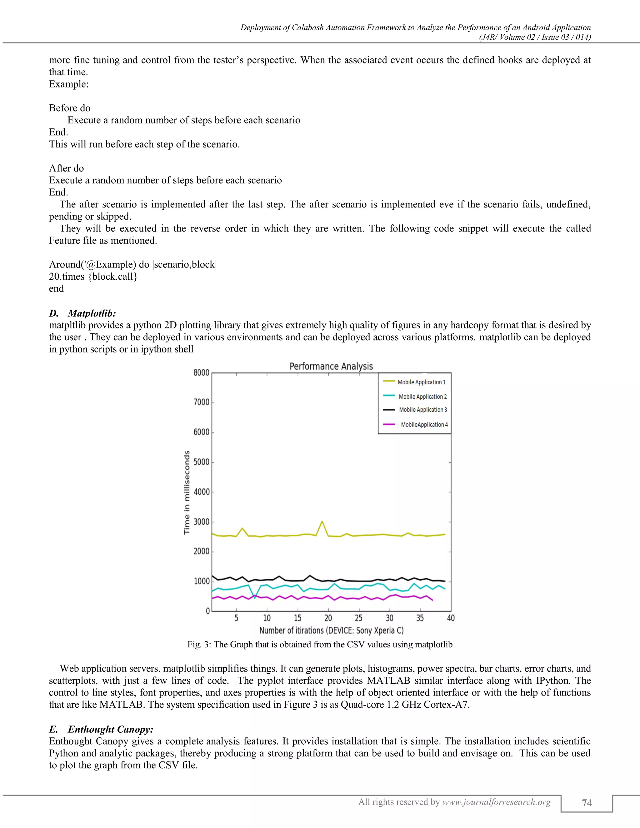 Deployment of Calabash Automation Framework to Analyze the Performance of an Android Application (J4R/ Volume 02 / Issue 03 / 014) All rights reserved by www.journalforresearch.org 74 more fine tuning and control from the tester’s perspective. When the associated event occurs the defined hooks are deployed at that time. Example: Before do Execute a random number of steps before each scenario End. This will run before each step of the scenario. After do Execute a random number of steps before each scenario End. The after scenario is implemented after the last step. The after scenario is implemented eve if the scenario fails, undefined, pending or skipped. They will be executed in the reverse order in which they are written. The following code snippet will execute the called Feature file as mentioned. Around('@Example) do |scenario,block| 20.times {block.call} end Matplotlib:D. matpltlib provides a python 2D plotting library that gives extremely high quality of figures in any hardcopy format that is desired by the user . They can be deployed in various environments and can be deployed across various platforms. matplotlib can be deployed in python scripts or in ipython shell Fig. 3: The Graph that is obtained from the CSV values using matplotlib Web application servers. matplotlib simplifies things. It can generate plots, histograms, power spectra, bar charts, error charts, and scatterplots, with just a few lines of code. The pyplot interface provides MATLAB similar interface along with IPython. The control to line styles, font properties, and axes properties is with the help of object oriented interface or with the help of functions that are like MATLAB. The system specification used in Figure 3 is as Quad-core 1.2 GHz Cortex-A7. Enthought Canopy:E. Enthought Canopy gives a complete analysis features. It provides installation that is simple. The installation includes scientific Python and analytic packages, thereby producing a strong platform that can be used to build and envisage on. This can be used to plot the graph from the CSV file. 