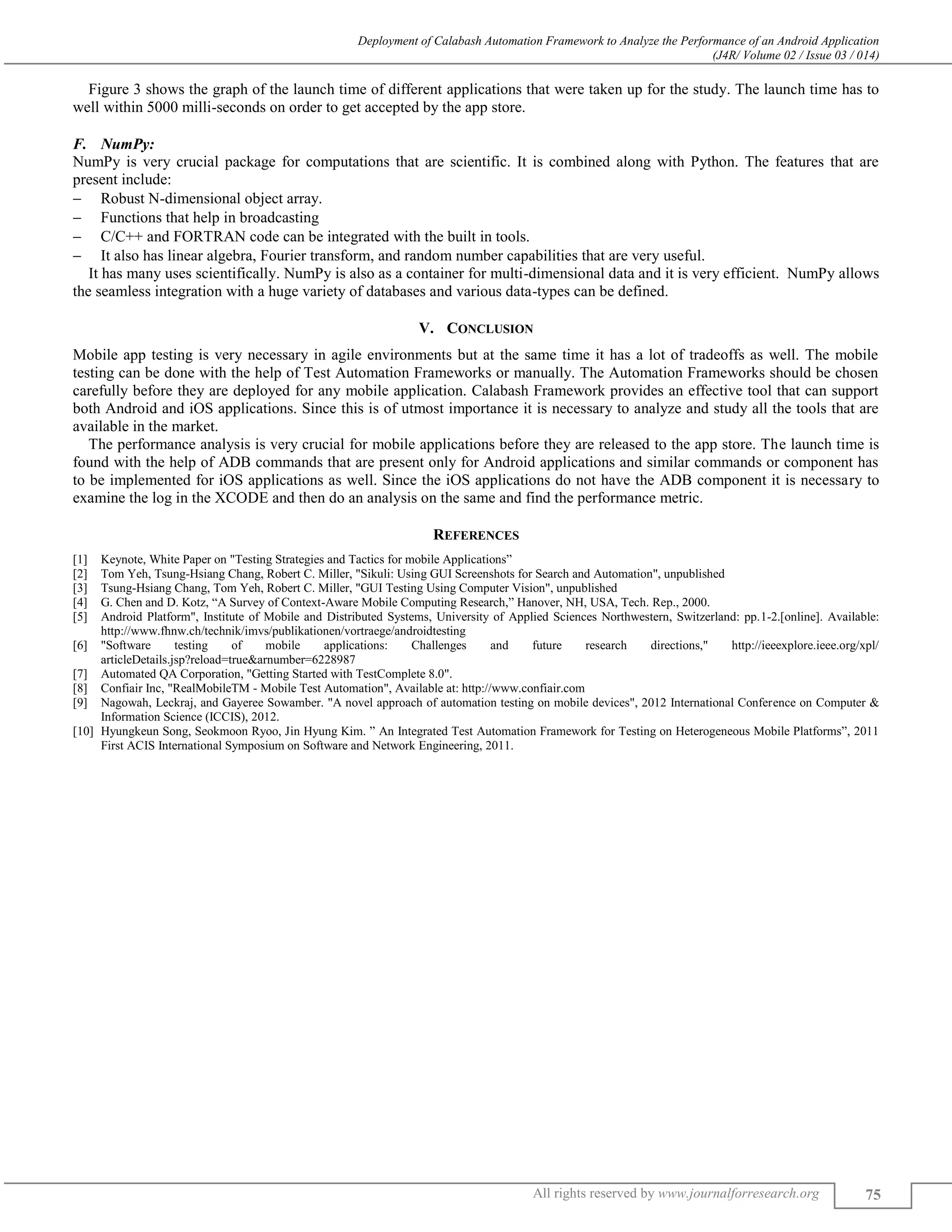 Deployment of Calabash Automation Framework to Analyze the Performance of an Android Application (J4R/ Volume 02 / Issue 03 / 014) All rights reserved by www.journalforresearch.org 75 Figure 3 shows the graph of the launch time of different applications that were taken up for the study. The launch time has to well within 5000 milli-seconds on order to get accepted by the app store. NumPy:F. NumPy is very crucial package for computations that are scientific. It is combined along with Python. The features that are present include:  Robust N-dimensional object array.  Functions that help in broadcasting  C/C++ and FORTRAN code can be integrated with the built in tools.  It also has linear algebra, Fourier transform, and random number capabilities that are very useful. It has many uses scientifically. NumPy is also as a container for multi-dimensional data and it is very efficient. NumPy allows the seamless integration with a huge variety of databases and various data-types can be defined. V. CONCLUSION Mobile app testing is very necessary in agile environments but at the same time it has a lot of tradeoffs as well. The mobile testing can be done with the help of Test Automation Frameworks or manually. The Automation Frameworks should be chosen carefully before they are deployed for any mobile application. Calabash Framework provides an effective tool that can support both Android and iOS applications. Since this is of utmost importance it is necessary to analyze and study all the tools that are available in the market. The performance analysis is very crucial for mobile applications before they are released to the app store. The launch time is found with the help of ADB commands that are present only for Android applications and similar commands or component has to be implemented for iOS applications as well. Since the iOS applications do not have the ADB component it is necessary to examine the log in the XCODE and then do an analysis on the same and find the performance metric. REFERENCES [1] Keynote, White Paper on "Testing Strategies and Tactics for mobile Applications” [2] Tom Yeh, Tsung-Hsiang Chang, Robert C. Miller, "Sikuli: Using GUI Screenshots for Search and Automation", unpublished [3] Tsung-Hsiang Chang, Tom Yeh, Robert C. Miller, "GUI Testing Using Computer Vision", unpublished [4] G. Chen and D. Kotz, “A Survey of Context-Aware Mobile Computing Research,” Hanover, NH, USA, Tech. Rep., 2000. [5] Android Platform", Institute of Mobile and Distributed Systems, University of Applied Sciences Northwestern, Switzerland: pp.1-2.[online]. Available: http://www.fhnw.ch/technik/imvs/publikationen/vortraege/androidtesting [6] "Software testing of mobile applications: Challenges and future research directions," http://ieeexplore.ieee.org/xpl/ articleDetails.jsp?reload=true&arnumber=6228987 [7] Automated QA Corporation, "Getting Started with TestComplete 8.0". [8] Confiair Inc, "RealMobileTM - Mobile Test Automation", Available at: http://www.confiair.com [9] Nagowah, Leckraj, and Gayeree Sowamber. "A novel approach of automation testing on mobile devices", 2012 International Conference on Computer & Information Science (ICCIS), 2012. [10] Hyungkeun Song, Seokmoon Ryoo, Jin Hyung Kim. ” An Integrated Test Automation Framework for Testing on Heterogeneous Mobile Platforms”, 2011 First ACIS International Symposium on Software and Network Engineering, 2011. 