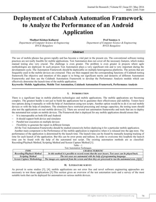 Journal for Research | Volume 02 | Issue 03 | May 2016
ISSN: 2395-7549
All rights reserved by www.journalforresearch.org 70
Deployment of Calabash Automation Framework
to Analyze the Performance of an Android
Application
Madhuri Kishan Kulkarni Prof Soumya A
Department of Computer Science & Engineering Department of Computer Science & Engineering
RVCE Bangalore RVCE Bangalore
Abstract
The use of mobile phones has grown rapidly and has become a vital part in the present era. The conventional software testing
practices are not really feasible for mobile applications. Test Automation does not cover all the necessary features, which makes
manual testing also very crucial. The challenge is even greater. The problem is even greater in projects where agile
methodologies are deployed. In such projects Test Automation plays a very significant role and is very important during the
development cycle. The Automation Framework should be deployable on multiple heterogeneous platforms. The actions that are
frequently used in the mobile devices are extracted. They are then mapped into the corresponding functions of Calabash testing
framework.The objective and intention of this paper is to bring out significant merits and demerits of different Automation
Frameworks and then use the Calabash Automation Framework to develop the Performance Analysis module which can
effectively determine the launch time of the mobile application.
Keywords: Mobile Application, Mobile Test Automation, Calabash Automation Framework, Performance Analysis
_______________________________________________________________________________________________________
I. INTRODUCTION
There is a significant leap in mobile platform technologies and mobile applications. The mobile applications are becoming
complex. The greatest hurdle is not just to build the applications but to guarantee their effectiveness and stability. Testers have
two options doing it manually or with the help of Automation using test scripts. Another option would be to do it on real mobile
devices or with the help of emulators. The simulators have restricted processing and storage capacities, the testing team should
also test the applications on real mobile devices [1]. There are several test automation frameworks and tools that are to deploy
the automated test scripts on mobile devices. The Framework that is deployed for any mobile application should ensure that:
 It is interoperable on both iOS and Android
 It should support both device and simulator
 Parallel test execution on multiple devices
 Flexibility to generate the report in different formats
All the Test Automation Frameworks should be studied extensively before deploying it for a particular mobile application.
Another main component is the Performance of the mobile application is imperative when it is released into the app store. The
performance of the application is determined by the launch time. The launch time can be found by manually keeping tracking of
time for each launch of the application. But this can be error prone and tedious. In order to overcome this loophole the launch
time can be found with the help of the automated test script. The existing automation methods are as classified:
Recording/Playback Method, Scripting Method and Screen Capture Method [1].
Table – 1
Test Automation Techniques
TYPE CHARACTERISTIC
Recording/Playback Method In this method it is possible to record events that the user incurs. Test cases can be played back.
Scripting Method The test cases are automated with the help of programming language.
Screen Capture Methodology The images are captured from the screen and then they are processed to run the automated tests. [2][3]
II. LITERATURE SURVEY
As proved in some studies [3], [4], mobile applications are not error free and novel software engineering approaches are
necessary to test those applications [5].This section gives an overview of the test automation tools and a survey of the most
suitable tools that can be deployed for automation on various mobile devices.
 