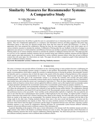 Journal for Research | Volume 02| Issue 03 | May 2016
ISSN: 2395-7549
All rights reserved by www.journalforresearch.org 76
Similarity Measures for Recommender Systems:
A Comparative Study
Mr. Sridhar Dilip Sondur Mr. Amit P Chigadani
PG Student PG Student
Department of Information Science & Engineering Department of Information Science & Engineering
R. V. College of Engineering, Bengaluru R. V. College of Engineering, Bengaluru
Dr. Shantharam Nayak
Professor
Department of Information Science & Engineering
R. V. College of Engineering, Bengaluru
Abstract
Recommender Systems have the ability to guide the users in a personalized way to interesting items in a large space of possible
options. They have fundamental applications in e-commerce and information retrieval, providing suggestion that prune large
information spaces so that users are directed towards those items that best meets the needs and preferences. A variety of
approaches have been proposed but collaborative filtering has been the most popular and widely used which makes use of
various similarity measures to calculate the similarity. Collaborative Filtering takes the user feedback in the form of ratings in an
application area and uses it to find similarities and differences between user profiles to generate recommendations. Collaborative
Filtering makes use of various similarity measures to calculate the similarity or difference between the users. This paper provides
an overview on few important similarity measures that are currently being used. Different similarity measures provide different
results against same input parameters. So, to understand how various similarity measures behave when they are put in different
contexts but with same input, few observations are made. This paper also provides a comparison graph to help understand the
results of different similarity measures.
Keywords: Recommender systems, Collaborative filtering, Similarity measures
_______________________________________________________________________________________________________
I. INTRODUCTION
The many e-commerce sites provide millions of products on sale. Choosing among so many products becomes a challenging job
for the customer. Recommender Systems emerge in response to this problem. Recommender Systems are used for providing
quality recommendations which helps to guide the customer in making decisions in buying the products. Recommender Systems
are basically used in e-commerce sites in which the input to the system will be the analysis of buying behavior of the customers
which is used to produce the recommendation list of items. Recommender Systems changed the way people find products,
information and the main goal of the recommender systems is to provide the customer with accurate and good quality
recommendations. Almost all the recommender systems usually start by searching for group of customers who have purchased or
rated similar items and overlap the current user’s purchased or rated items [1]. There are many implementations of recommender
systems which are based on various factors and are applied for different contexts such as Bio-inspired retail recommender system
[9], hyper parameter optimization for recommender system [10] or recommender system based on semantic similarity [7].
One of the first and widely used recommender technologies is Collaborative Filtering [1] [2] [3] [4]. Collaborative Filtering
(CF) filters the information for a user based on the collection of user profiles having similar interests. The collaborative filtering
algorithms are classified as user-based [3] [5] and item-based [1] [4]. Recommender systems need to store information about the
user preferences known as the user profile. Users’ profiles can be collected either explicitly or implicitly. One can explicitly ask
users to rate what they have used/purchased. Such a profile is filled explicitly by the user ratings. An implicit profile is based on
passive observation and contains user’s historic interaction data. Based on this strategy, the items that other users have purchased
which are similar to the target user are recommended. The similarity between the two users is calculated with the help of the
ratings made by the other users. Finding similarity between these users is the most crucial task because the accuracy and the
quality of the recommendations rely majorly on them. There are many similarity measures for finding similarity between users
and items which throws back the degree of closeness and the degree of separation between users and items. Choosing a perfect
similarity measure is very crucial for collaborative filtering and hence for recommender system because different similarity
measures will provide different results in different contexts of the information [8].
In general, depending on the property of the users or items information or the measure itself, the similarity measure provides a
single numeric value which is the distance or similarity between two users or items. This paper provides a brief observation on
different similarity measures that can be used for collaborative filtering algorithms. The observation provides a broad picture on
how different similarity measures work on different data in different contexts.
 