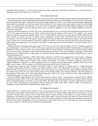 Lifetime Improvement using Mobile Agent in Wireless Sensor Network
(J4R/ Volume 02 / Issue 03 / 016)
All rights reserved by www.journalforresearch.org 82
consultation and cooperation, etc. The unnamed vehicle have been visited the network either periodically or on demand (when the
application requires) and import back to the data. [8]
III. LITERATURE REVIEW
In this section, we describe some of previous research in this area and also explain the key concepts related to the proposed approach.
Energy Optimization using Neighborhood based weighted rendezvous technique for WSN, Ruthvic S D, Ravi B and Udaya Kumar
Shenoy presented their paper in international journal pf computer application in 2015. In this paper proposed simple neighborhood
based rendezvous technique, in which base station has been allowed to visit a subset of the sensor nodes to collect the data through
single way communication. The advantage of this work is that the algorithm achieves better WSN lifetime comparing to static base
station case and randomly movement strategy. Future work is extend this algorithm to deal with multiple deadlines and multiple
mobile base stations [9].
Energy Consumption balancing in WSN, Rais Amine, Bouragba Khalid, Ziyati E thoussain, Ouzzif Mohammad published in IEEE
2014. In this paper decrease the network traffic overhead and prolong the lifespan of the network they suggest a new energy
balancing architecture based on hexagonal clusters. Use of a mobile agent for each and every cluster and several base stations for the
entire network can resolve the issue of uneven energy consumption of both cluster environment like inter and intra-cluster
environments. The main benefit of this paper is energy management must be followed to balancing the energy in the whole wireless
sensor network with a similar distribution of data by changing the location of the cluster head and sink node with the utilisition of
mobile agent and multiple sinks. The drawback of this paper is mobile agent will be chosen randomly. So network lifetime will be
decreases [10].
Balancing Energy Consumption with mobile agent in WSN, Kai Lin, Min Chen, SheraliZeadally, Joel J.P.C. Rodrigues suggested
this research paper in journal Elsevier (2012). In this paper suggested the energy balancing cluster routing based on a mobile agent
(EBMA) for wireless sensor network. To get better performance, the cluster structure is formed based on cellular topology taking
into account the energy balancing of inter cluster and intra cluster environments. The main advantage of this paper is that Energy
balancing cluster routing based on a mobile agent can efficiently balance energy consumption and perform high efficiency scale of
network deployment [13].
Mobile Agent routing algorithm in WSN, Sheng Zhang, Zhang He, and Huili Yang suggested this research paper in Springer-
Verlag Berlin Heilberg in 2012. Benefit of this paper is that Ant colony system is in focuses which to investigate the initial maximum
migration path for mobile agent in wireless sensor networks environment. The results of contrastive experiment show that the
suggested algorithm is superior to two other algorithms both on convergence speed and global search capability. Future work of this
paper is how to improve ACO and make it suit to WSN environment are the focus of research [8].
Energy-Latency improved sensor networks using Mobile agents in textile Industry, G. Sundari and P. E. Sankaranarayanan
presented in International Journal of wireless and mobile networks in 2011. The main benefit of this paper is that the latency
improved MAC layer protocol to access the channel in the cluster and also used energy efficiency cluster formation algorithm based
on residual energy of the all sensor node and this protocol will be handle multiple event message efficiently. The main problem of
this technique is that nodes can be well synchronized among them, which is not easily to achieving in the widely distributed and
scalable environment of a wireless sensor network [15].
Java Based Mobile Agent Platforms for wireless sensor network, Francesco Aiello, Alessio Carbone, Giancarlo Fortino, Stefano
Galzarano presented in IEEE 2010. In this paper presents the recently getting mobile agent platforms for Wireless Sensor Network
which are dependent either on Tiny OS or on Java Sun SPOT. The future work of this paper is devoted to determining the solution
for agent based communication interoperability between MAPS and AFME agent which would be enable the developing or
heterogeneous agent based Wireless Sensor Network application [17].
IV. PROBLEM STATEMENT
Energy draining in a wireless sensor network is due to message transmission from node to base station and which increase the
consumption as the distance of the node increase from the base station. So, network lifetime improvement is challenge for all the
researches. Wireless sensor network will be using mobile agent to improve lifetime of the network. In wireless network energy
management and balancing the energy consumption using mobile agent. Create the network and make the cluster and select the
mobile agent with maximum energy of the all nodes. So we will change the position of mobile agent and communicate from node to
sink node with mobile agentand data will be sent mobile agent to base station. So this way we will manage the energy and balancing
the energy in network. And after all we will improve network lifetime.
 