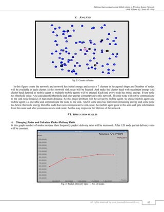 Lifetime Improvement using Mobile Agent in Wireless Sensor Network
(J4R/ Volume 02 / Issue 03 / 016)
All rights reserved by www.journalforresearch.org 83
V. ANALYSIS
Fig. 1: Create a cluster
In this figure create the network and network has initial energy and create a 7 clusters in hexagonal shape and Number of nodes
will be available in each cluster. In this network sink node will be located. And make the cluster head with maximum energy and
cluster head denoted as mobile agent so multiple mobile agents will be created. Each and every node has initial energy. Every node
has threshold value. And calculate the threshold and after energy consumption to this network. If some node will not be communicate
to the sink node because of maximum distance. So this major problem will be solved by mobile agent. So create mobile agent and
mobile agent is a movable and communicate the node to the sink. And if some area has maximum remaining energy and some node
has below threshold energy then this node does not communicate to sink node. So mobile agent goes to this area and gets information
from this node and after communicates to sink node. So this way improves the lifetime of the network.
VI. SIMULATION RESULTS
Changing Nodes and Calculate Packet Delivery RatioA.
In this graph number of nodes increase then frequently packet delivery ratio will be increased. After 120 node packet delivery ratio
will be constant.
Fig. 2: Packet Delivery ratio → No. of nodes
 