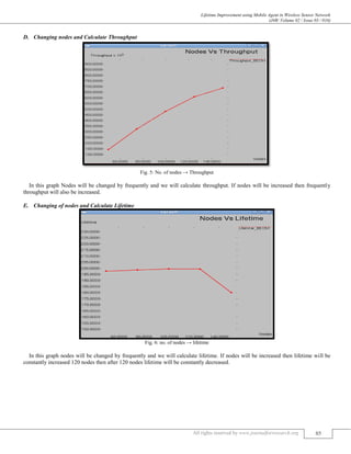 Lifetime Improvement using Mobile Agent in Wireless Sensor Network
(J4R/ Volume 02 / Issue 03 / 016)
All rights reserved by www.journalforresearch.org 85
Changing nodes and Calculate ThroughputD.
Fig. 5: No. of nodes → Throughput
In this graph Nodes will be changed by frequently and we will calculate throughput. If nodes will be increased then frequently
throughput will also be increased.
Changing of nodes and Calculate LifetimeE.
Fig. 6: no. of nodes → lifetime
In this graph nodes will be changed by frequently and we will calculate lifetime. If nodes will be increased then lifetime will be
constantly increased 120 nodes then after 120 nodes lifetime will be constantly decreased.
 
