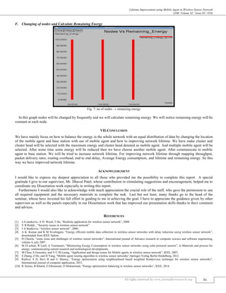 Lifetime Improvement using Mobile Agent in Wireless Sensor Network
(J4R/ Volume 02 / Issue 03 / 016)
All rights reserved by www.journalforresearch.org 86
Changing of nodes and Calculate Remaining EnergyF.
Fig. 7: no of nodes → remaining energy
In this graph nodes will be changed by frequently and we will calculate remaining energy. We will notice remaining energy will be
constant at each node.
VII.CONCLUSION
We have mainly focus on how to balance the energy in the whole network with an equal distribution of data by changing the location
of the mobile agent and base station with use of mobile agent and how to improving network lifetime. We have make cluster and
cluster head will be selected with the maximum energy and cluster head denoted as mobile agent. And multiple mobile agent will be
selected. After some time some energy will be reduced then we have choose another mobile agent. After communicate to mobile
agent to base station. We will be tried to increase network lifetime. For improving network lifetime through mapping throughput,
packet delivery ratio, routing overhead, end to end delay, Average Energy consumption, and lifetime and remaining energy. So this
way we have improved network lifetime.
ACKNOWLEDGMENT
I would like to express my deepest appreciation to all those who provided me the possibility to complete this report. A special
gratitude I give to our supervisor, Mr. Dhaval Patel, whose contribution in stimulating suggestions and encouragement, helped me to
coordinate my Dissertation work especially in writing this report.
Furthermore I would also like to acknowledge with much appreciation the crucial role of the staff, who gave the permission to use
all required equipment and the necessary materials to complete the task. Last but not least, many thanks go to the head of the
seminar, whose have invested his full effort in guiding to me in achieving the goal. I have to appreciate the guidance given by other
supervisor as well as the panels especially in our Dissertation work that has improved our presentation skills thanks to their comment
and advices.
REFERENCES
[1] J.A.stankovic, A D. Wood, T He, “Realistic application for wireless sensor network”, 2000
[2] Y B Reddy , “Security issues in wireless sensor network”
[3] J A Stankovic, “wireless sensor network” ,2006.
[4] A K. Kumar and K M Sivalingam, “Energy efficient mobile data collection in wireless sensor networks with delay reduction using wireless sensor network”,
downloaded from IEEE Xplore.
[5] H Chawla, “some issue and challenges of wireless sensor networks”, International journal of Advance research in computer science and software engineering,
volume 4, july 2007.
[6] M EI azhari, R Latif, A Toumanari, “Minimizing Energy Consumption in wireless sensor networks using solar powered sensors”, in Materials and process for
energy: communicating current research and technological developments.
[7] M Chen, S Gonzalez, and V C.M.Leung, “Application and design issues for Mobile agents in wireless sensor network”, IEEE, 2007.
[8] S Zhang, Z He, and H Yang, “Mobile agent routing algorithm in wireless sensor networks”,Springer-Verlag Berlin Heidelberg, 2012.
[9] Ruthvic S D, Ravi B and U Shenoy, “Energy optimization using neighbourhood based weighted Rendezvous technique for wireless sensor networks”,
International journal of computer application, 2015.
[10] R Amine, B Khalid, Z Ethoussain, O Mohammad, “Energy optimization balancing in wireless sensor networks”, IEEE, 2014.
 