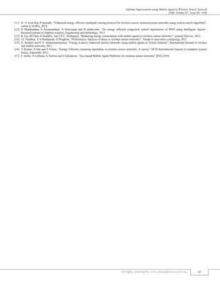 Lifetime Improvement using Mobile Agent in Wireless Sensor Network
(J4R/ Volume 02 / Issue 03 / 016)
All rights reserved by www.journalforresearch.org 87
[11] D. A Arun Raj, P.Sumathi, “Enhanced energy efficient multipath routing protocol for wireless sensor communication networks using cuckoo search algorithm”,
online in SciRes, 2014.
[12] H Manikandan, S Swaminathan, A Srinivasan and H prabavathi, “An energy efficient congestion control mechanism of WSN using Intelligent Agents”,
Research journal of Applied sciences, Engineering and technology, 2013.
[13] K Lin, M Chen, S Zeadally, Joel J.P.C. Rodrigues, “Balancing energy consumption with mobile agents in wireless sensor networks”, journal Elsevier, 2012.
[14] J C Pasalkar, V S Deshpande, D Waghole, “Performance Analysis of delay in wireless sensor networks”, Trends in innovative computing, 2012
[15] G. Sundari and P. E. Sankaranarayanan, “Energy-Latency improved sensors networks using mobile agents in Textile Industry”, International Journal of wireless
and mobile networks, 2011.
[16] V Kumar, S Jain and S Tiwari, “Energy Efficient clustering algorithms in wireless sensor networks: A survey” IJCSI International Journal of computer science
Issues, September 2011.
[17] F Aiello, A Carbone, G Fortino and S Galzarano, “Java based Mobile Agent Platforms for wireless sensor networks”,IEEE,2010
 