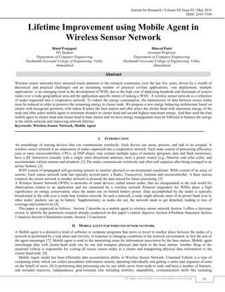 Journal for Research | Volume 02| Issue 03 | May 2016
ISSN: 2395-7549
All rights reserved by www.journalforresearch.org 81
Lifetime Improvement using Mobile Agent in
Wireless Sensor Network
Rinal Prajapati Dhaval Patel
PG Student Assistant Professor
Department of Computer Engineering Department of Computer Engineering
Hashmukh Goswami College of Engineering, Vehla, Hashmukh Goswami College of Engineering, Vehla,
Ahmedabad Ahmedabad
Abstract
Wireless sensor networks have attracted much attention in the research community over the last few years, driven by a wealth of
theoretical and practical challenges and an increasing number of practical civilian applications. „one deployment, multiple
applications‟ is an emerging trend in the development of WSN, due to the high cost of deploying hundreds and thousands of sensors
nodes over a wide geographical area and the application-specific nature of tasking a WSN. A wireless sensor network is a collection
of nodes organized into a cooperative network. To reduce the energy consumption, the transmission of data between sensor nodes
must be reduced in order to preserve the remaining energy in cluster node. We propose a new energy balancing architecture based on
cluster with hexagonal geometry with radius R.select the base station and after select the cluster head with maximum energy of the
node and after select mobile agent in minimum distance to cluster head and second highest maximum energy. And then send the data
mobile agent to cluster head and cluster head to base station and we have energy management must be followed to balance the energy
in the whole network and improving network lifetime.
Keywords: Wireless Sensor Network, Mobile Agent
_______________________________________________________________________________________________________
I. INTRODUCTION
An assemblage of sensing devices that can communicate wirelessly. Each device can sense, process, and talk to its coequal. A
wireless sensor network is an amassment of nodes organized into a cooperative network. Each node consist of processing efficiency
(one or more microcontrollers, CPUs, or DSP chips), may contain multiple types of memory (program, data and flash memories),
have a RF transceiver (usually with a single omni directional antenna), have a power source (e.g., batteries and solar cells), and
accommodate various sensors and actuators. [3] The nodes communicate wirelessly and often self-organize after being arranged in an
ad hoc fashion. [3]
WSN consist of propagated self-governing sensors to monitor physical or environmental conditions. WSN consist of an array of
sensors. Each sensor network node has typically several parts: a Radio, Transceiver, Antenna and microcontroller. A Base station
connects the sensor network to another network to promote the data sensed for future processing. [5]
A Wireless Sensor Network (WSN) is networks of small devices, called sensor nodes, that are encapsulated in the real world for
observations related to an application and are connected by a wireless network Protocol originators for WSNs place a high
significance on energy conservation, since the nodes run on limited battery power. Data accomplished by the nodes is typically
broadcasted to the sink over a multi hop wireless network. In such a network, a node might allocate most of its power hand over to
other nodes‟ packets, use up its battery. Supplementary, as nodes die out, the network tends to get detached, leading to loss of
coverage and connectivity [4].
This paper is organized as follows: Section 2 describe as a mobile agent in wireless sensor network Section 3.offers a literature
review to identify the prominent research already conducted on this paper‟s central objective Section 4.Problem Statement Section
5.Analysis Section 6.Simulation results. Section 7.Conclusion
II. MOBILE AGENT FOR WIRELESS SENSOR NETWORK
A Mobile agent is a distinctive kind of software or computer programs that move or travel to another place between the nodes of a
network to performed by a task alone and cleverly, in response to changing conditions in the network environment, to feel the aim of
the agent messenger [7]. Mobile agent is send to the monitoring areas for information association by the base station. Mobile agent
interchange data with cluster-head node one by one and transport physical data back to the base station. Another thing of the
unnamed vehicle is responsible for visiting all source sensor nodes in a cluster and transporting physical data information to the
cluster-head node. [8]
Mobile Agent model has been efficiently data accumulation ability in Wireless Sensor Network. Unnamed Vehicle is a type of
computing entity which can collect precedence information sensed, operating individually and getting a series and sequence of aims
on the behalf of users. [8] It performing data processing one by one while move from node to node and have a number of features,
and included reactivity, independence, goal-oriented, else including mobility, adaptability, communication skills like including
 