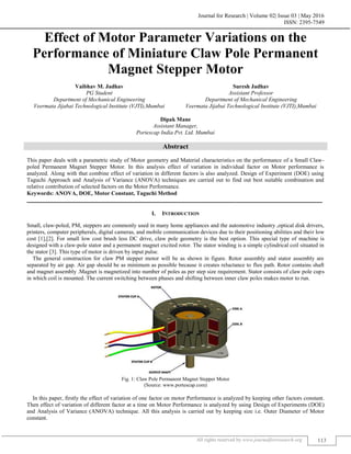Journal for Research | Volume 02| Issue 03 | May 2016
ISSN: 2395-7549
All rights reserved by www.journalforresearch.org 113
Effect of Motor Parameter Variations on the
Performance of Miniature Claw Pole Permanent
Magnet Stepper Motor
Vaibhav M. Jadhav Suresh Jadhav
PG Student Assistant Professor
Department of Mechanical Engineering Department of Mechanical Engineering
Veermata Jijabai Technological Institute (VJTI),Mumbai Veermata Jijabai Technological Institute (VJTI),Mumbai
Dipak Mane
Assistant Manager,
Portescap India Pvt. Ltd. Mumbai
Abstract
This paper deals with a parametric study of Motor geometry and Material characteristics on the performance of a Small Claw-
poled Permanent Magnet Stepper Motor. In this analysis effect of variation in individual factor on Motor performance is
analyzed. Along with that combine effect of variation in different factors is also analyzed. Design of Experiment (DOE) using
Taguchi Approach and Analysis of Variance (ANOVA) techniques are carried out to find out best suitable combination and
relative contribution of selected factors on the Motor Performance.
Keywords: ANOVA, DOE, Motor Constant, Taguchi Method
_______________________________________________________________________________________________________
I. INTRODUCTION
Small, claw-poled, PM, steppers are commonly used in many home appliances and the automotive industry ,optical disk drivers,
printers, computer peripherals, digital cameras, and mobile communication devices due to their positioning abilities and their low
cost [1],[2]. For small low cost brush less DC drive, claw pole geometry is the best option. This special type of machine is
designed with a claw-pole stator and a permanent magnet excited rotor. The stator winding is a simple cylindrical coil situated in
the stator [3]. This type of motor is driven by input pulse.
The general construction for claw PM stepper motor will be as shown in figure. Rotor assembly and stator assembly are
separated by air gap. Air gap should be as minimum as possible because it creates reluctance to flux path. Rotor contains shaft
and magnet assembly .Magnet is magnetized into number of poles as per step size requirement. Stator consists of claw pole cups
in which coil is mounted. The current switching between phases and shifting between inner claw poles makes motor to run.
Fig. 1: Claw Pole Permanent Magnet Stepper Motor
(Source: www.portescap.com)
In this paper, firstly the effect of variation of one factor on motor Performance is analyzed by keeping other factors constant.
Then effect of variation of different factor at a time on Motor Performance is analyzed by using Design of Experiments (DOE)
and Analysis of Variance (ANOVA) technique. All this analysis is carried out by keeping size i.e. Outer Diameter of Motor
constant.
 