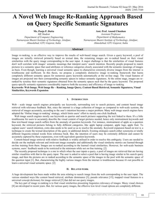 Journal for Research | Volume 02| Issue 03 | May 2016
ISSN: 2395-7549
All rights reserved by www.journalforresearch.org 88
A Novel Web Image Re-Ranking Approach Based
on Query Specific Semantic Signatures
Ms. Pooja P. Dutta Asst. Prof. Anand Chauhan
ME Student Assistant Professor
Department of Computer Engineering Department of Mathematics
Narnarayan Shastri Institute of Technology, Jetalpur, Narnarayan Shastri Institute of Technology, Jetalpur,
Ahmedabad, GTU-Gujarat, India Ahmedabad, GTU-Gujarat, India
Abstract
Image re-ranking, is an effective way to improve the results of web-based image search. Given a query keyword, a pool of
images are initailly retrieved primarily based on textual data, the remaining images are re-ranked based on their visual
similarities with the query image corresponding to the user input. A major challenge is that the similarities of visual features
don't well correlate with images‟ semantic meanings that interpret users‟ search intention. Recently people proposed to match
pictures in a semantic space that used attributes or reference categories closely associated with the semantic meanings of images
as basis. Even though, learning a universal visual semantic space to characterize extremely diverse images from the internet is
troublesome and inefficient. In this thesis, we propose a completely distinctive image re-ranking framework that learns
completely different semantic spaces for numerous query keywords automatically at the on-line stage. The visual features of
images are projected into their corresponding semantic spaces to induce semantic signatures. At the online stage, images are re-
ranked by scrutiny their semantic signatures obtained from the semantic spaces such that by the query keyword. The proposed
query-specific semantic signatures considerably improve both the accuracy and efficiency of image re-ranking.
Keywords: Web Image, Web Image Re – Ranking, Image Query, Content Based Retrieval, Semantic Signatures, Visual
Similarities, Keywords Expansion
_______________________________________________________________________________________________________
I. INTRODUCTION
Web - scale image search engines principally use keywords, surrounding text to search pictures, and content based image
retrieval with relevance feedback. But, since the internet is a large collection of images as compared to web-scale systems, the
retrieval of images accurately, according to the user‟s intention becomes a major problem. Many web image search engines have
adopted the „Online image re-ranking‟ strategy, which limits users‟ effort to merely one-click feedback.
Web image search engines mostly use keywords as queries and search pictures supporting the text linked to them. It's a little
troublesome for users to accurately describe the visual content of target pictures needed, hence only mistreatment keywords and
thus text-based image search suffers from the anomaly of question keywords. For instance, mistreatment of apple as a question
keyword, the retrieved pictures belong to fully different categories, like apple laptop computer, apple logo, apple fruit. To
capture users‟ search intention, extra data needs to be used so as to resolve the anomaly. Keyword expansion based on text is a
technique to create the textual description of the query in additional details. Existing strategies search either synonyms or totally
different linguistic-related words from reference book. But, the intention of users may be extremely different and cannot be
accurately captured by these expansions, even with equivalent question keywords.
Content-based image retrieval with relative feedback is widely utilised in order to resolve this ambiguity. Users are needed to
decide out the multiple relevant and irrelevant image examples and additionally the visual similarity metrics are learned through
on-line training from them. Images are re-ranked according to the learned visual similarities. However, for web-scale business
systems, users‟ feedback needs to be restricted to the minimum while not on-line training. [2]
The recently proposed technique is a one in which when the user inputs a query, a pool of images are retrieved that are having
similar visualities with that to the query input. The user is asked to select a pool that is having image similar to his search query
image, and then the pictures are re ranked according to the semantic space of the images in the pool with the semantic space of
the question input [1]. But, characterizing the highly various images from the internet is troublesome because it's not possible to
learn a universal visual semantic space. [2]
II. RELATED WORK
A huge development has been made within the area relating to search image from the web corresponding to the user input. The
various standard ways like content based retrieval, attribute dominance [3], pseudo relevance [15], mapped visual features to a
universal concept dictionary for image retrieval [5] that did not use query images.
The key part of image re-ranking is to find visual similarities presenting linguistics relevancy of images. Many visual choices
[8] are developed in recent years. But, for various query images, the effective low-level visual options are completely different.
 