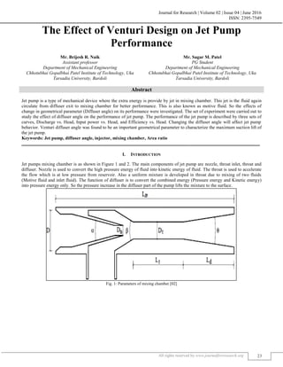 Journal for Research | Volume 02 | Issue 04 | June 2016
ISSN: 2395-7549
All rights reserved by www.journalforresearch.org 23
The Effect of Venturi Design on Jet Pump
Performance
Mr. Brijesh R. Naik Mr. Sagar M. Patel
Assistant professor PG Student
Department of Mechanical Engineering Department of Mechanical Engineering
Chhotubhai Gopalbhai Patel Institute of Technology, Uka Chhotubhai Gopalbhai Patel Institute of Technology, Uka
Tarsadia University, Bardoli Tarsadia University, Bardoli
Abstract
Jet pump is a type of mechanical device where the extra energy is provide by jet in mixing chamber. This jet is the fluid again
circulate from diffuser exit to mixing chamber for better performance. This is also known as motive fluid. So the effects of
change in geometrical parameter (Diffuser angle) on its performance were investigated. The set of experiment were carried out to
study the effect of diffuser angle on the performance of jet pump. The performance of the jet pump is described by three sets of
curves, Discharge vs. Head, Input power vs. Head, and Efficiency vs. Head. Changing the diffuser angle will affect jet pump
behavior. Venturi diffuser angle was found to be an important geometrical parameter to characterize the maximum suction lift of
the jet pump.
Keywords: Jet pump, diffuser angle, injector, mixing chamber, Area ratio
_______________________________________________________________________________________________________
I. INTRODUCTION
Jet pumps mixing chamber is as shown in Figure 1 and 2. The main components of jet pump are nozzle, throat inlet, throat and
diffuser. Nozzle is used to convert the high pressure energy of fluid into kinetic energy of fluid. The throat is used to accelerate
the flow which is at low pressure from reservoir. Also a uniform mixture is developed in throat due to mixing of two fluids
(Motive fluid and inlet fluid). The function of diffuser is to convert the combined energy (Pressure energy and Kinetic energy)
into pressure energy only. So the pressure increase in the diffuser part of the pump lifts the mixture to the surface.
Fig. 1: Parameters of mixing chamber [02]
 