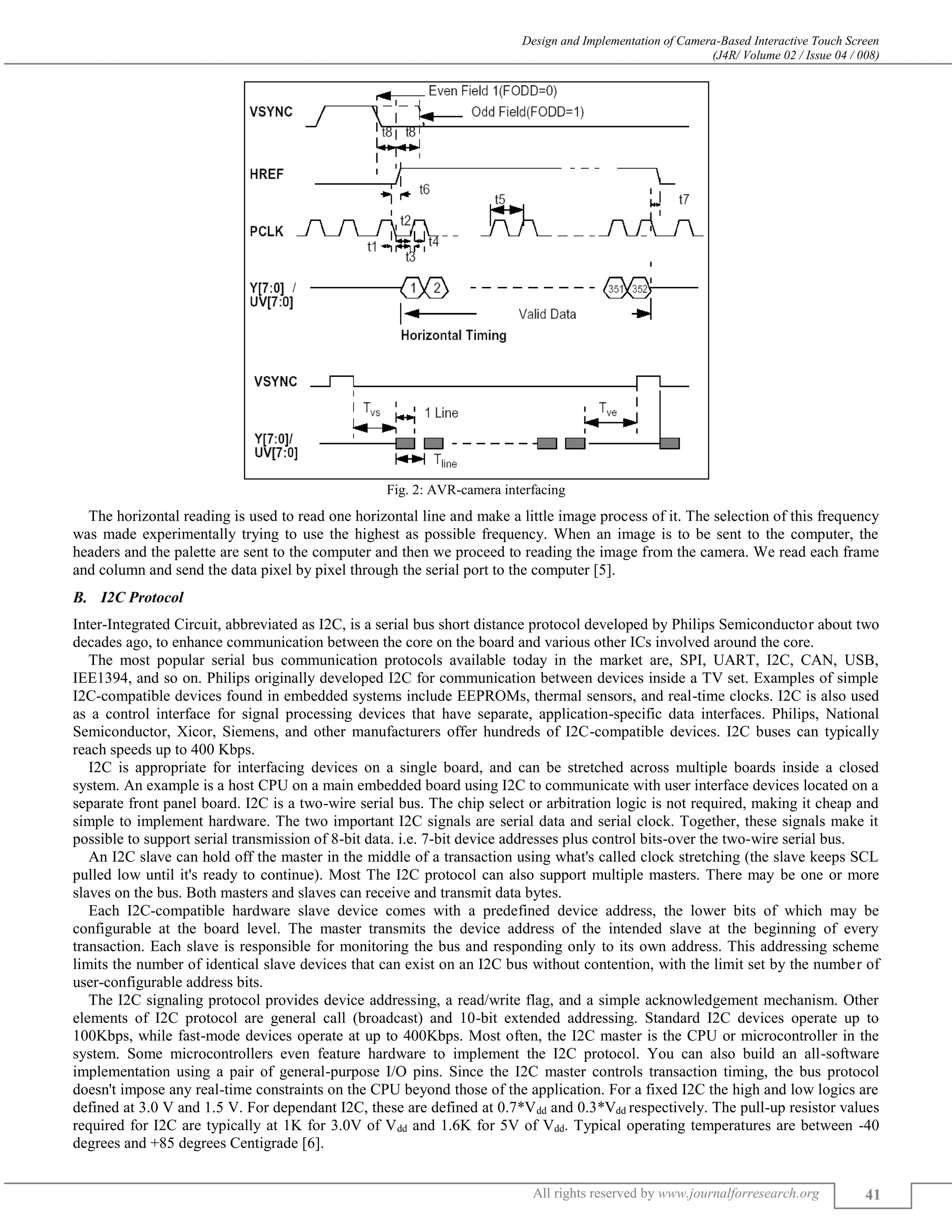 Design and Implementation of Camera-Based Interactive Touch Screen
(J4R/ Volume 02 / Issue 04 / 008)
All rights reserved by www.journalforresearch.org 41
Fig. 2: AVR-camera interfacing
The horizontal reading is used to read one horizontal line and make a little image process of it. The selection of this frequency
was made experimentally trying to use the highest as possible frequency. When an image is to be sent to the computer, the
headers and the palette are sent to the computer and then we proceed to reading the image from the camera. We read each frame
and column and send the data pixel by pixel through the serial port to the computer [5].
I2C Protocol
Inter-Integrated Circuit, abbreviated as I2C, is a serial bus short distance protocol developed by Philips Semiconductor about two
decades ago, to enhance communication between the core on the board and various other ICs involved around the core.
The most popular serial bus communication protocols available today in the market are, SPI, UART, I2C, CAN, USB,
IEE1394, and so on. Philips originally developed I2C for communication between devices inside a TV set. Examples of simple
I2C-compatible devices found in embedded systems include EEPROMs, thermal sensors, and real-time clocks. I2C is also used
as a control interface for signal processing devices that have separate, application-specific data interfaces. Philips, National
Semiconductor, Xicor, Siemens, and other manufacturers offer hundreds of I2C-compatible devices. I2C buses can typically
reach speeds up to 400 Kbps.
I2C is appropriate for interfacing devices on a single board, and can be stretched across multiple boards inside a closed
system. An example is a host CPU on a main embedded board using I2C to communicate with user interface devices located on a
separate front panel board. I2C is a two-wire serial bus. The chip select or arbitration logic is not required, making it cheap and
simple to implement hardware. The two important I2C signals are serial data and serial clock. Together, these signals make it
possible to support serial transmission of 8-bit data. i.e. 7-bit device addresses plus control bits-over the two-wire serial bus.
An I2C slave can hold off the master in the middle of a transaction using what's called clock stretching (the slave keeps SCL
pulled low until it's ready to continue). Most The I2C protocol can also support multiple masters. There may be one or more
slaves on the bus. Both masters and slaves can receive and transmit data bytes.
Each I2C-compatible hardware slave device comes with a predefined device address, the lower bits of which may be
configurable at the board level. The master transmits the device address of the intended slave at the beginning of every
transaction. Each slave is responsible for monitoring the bus and responding only to its own address. This addressing scheme
limits the number of identical slave devices that can exist on an I2C bus without contention, with the limit set by the number of
user-configurable address bits.
The I2C signaling protocol provides device addressing, a read/write flag, and a simple acknowledgement mechanism. Other
elements of I2C protocol are general call (broadcast) and 10-bit extended addressing. Standard I2C devices operate up to
100Kbps, while fast-mode devices operate at up to 400Kbps. Most often, the I2C master is the CPU or microcontroller in the
system. Some microcontrollers even feature hardware to implement the I2C protocol. You can also build an all-software
implementation using a pair of general-purpose I/O pins. Since the I2C master controls transaction timing, the bus protocol
doesn't impose any real-time constraints on the CPU beyond those of the application. For a fixed I2C the high and low logics are
defined at 3.0 V and 1.5 V. For dependant I2C, these are defined at 0.7*Vdd and 0.3*Vdd respectively. The pull-up resistor values
required for I2C are typically at 1K for 3.0V of Vdd and 1.6K for 5V of Vdd. Typical operating temperatures are between -40
degrees and +85 degrees Centigrade [6].
 