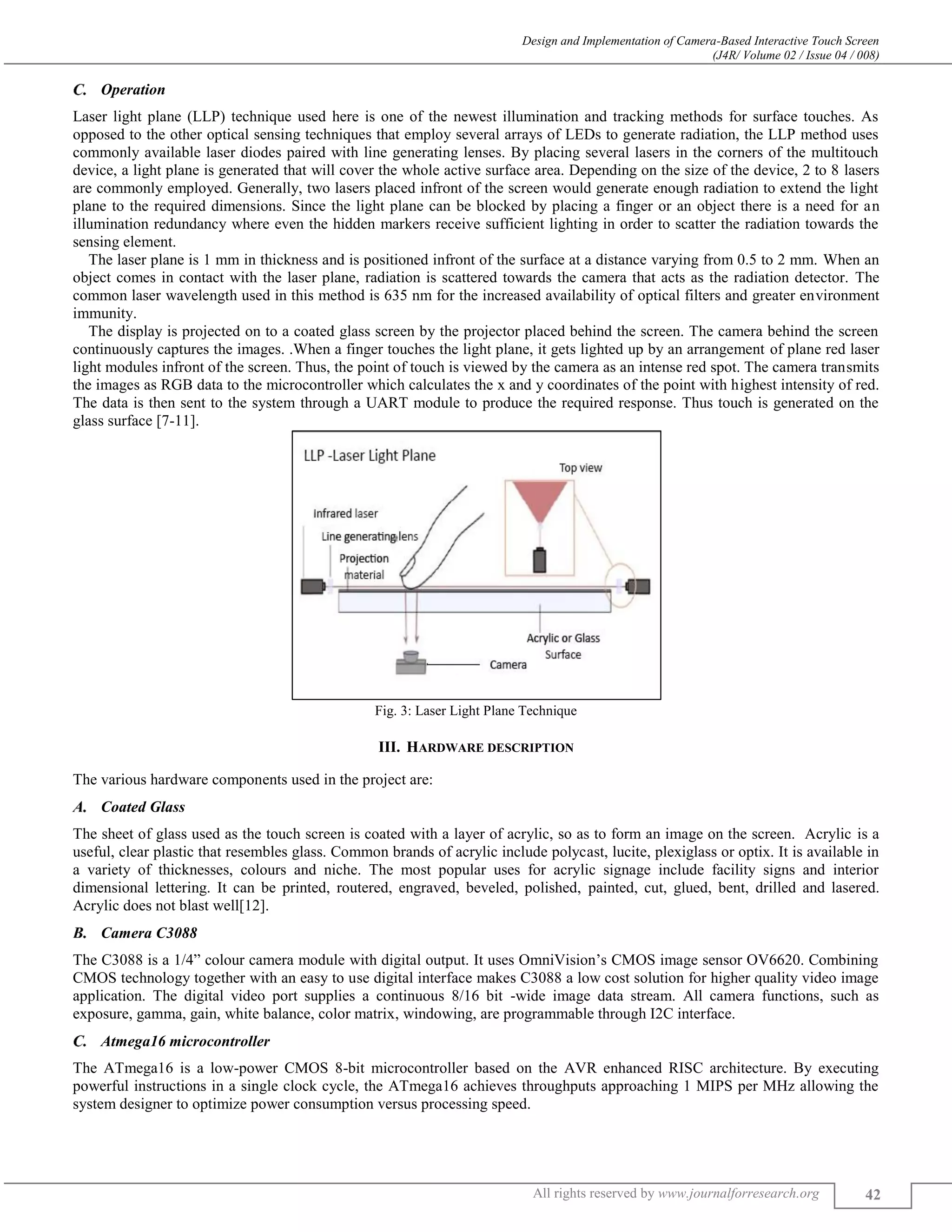 Design and Implementation of Camera-Based Interactive Touch Screen
(J4R/ Volume 02 / Issue 04 / 008)
All rights reserved by www.journalforresearch.org 42
Operation
Laser light plane (LLP) technique used here is one of the newest illumination and tracking methods for surface touches. As
opposed to the other optical sensing techniques that employ several arrays of LEDs to generate radiation, the LLP method uses
commonly available laser diodes paired with line generating lenses. By placing several lasers in the corners of the multitouch
device, a light plane is generated that will cover the whole active surface area. Depending on the size of the device, 2 to 8 lasers
are commonly employed. Generally, two lasers placed infront of the screen would generate enough radiation to extend the light
plane to the required dimensions. Since the light plane can be blocked by placing a finger or an object there is a need for an
illumination redundancy where even the hidden markers receive sufficient lighting in order to scatter the radiation towards the
sensing element.
The laser plane is 1 mm in thickness and is positioned infront of the surface at a distance varying from 0.5 to 2 mm. When an
object comes in contact with the laser plane, radiation is scattered towards the camera that acts as the radiation detector. The
common laser wavelength used in this method is 635 nm for the increased availability of optical filters and greater environment
immunity.
The display is projected on to a coated glass screen by the projector placed behind the screen. The camera behind the screen
continuously captures the images. .When a finger touches the light plane, it gets lighted up by an arrangement of plane red laser
light modules infront of the screen. Thus, the point of touch is viewed by the camera as an intense red spot. The camera transmits
the images as RGB data to the microcontroller which calculates the x and y coordinates of the point with highest intensity of red.
The data is then sent to the system through a UART module to produce the required response. Thus touch is generated on the
glass surface [7-11].
Fig. 3: Laser Light Plane Technique
III. HARDWARE DESCRIPTION
The various hardware components used in the project are:
Coated Glass
The sheet of glass used as the touch screen is coated with a layer of acrylic, so as to form an image on the screen. Acrylic is a
useful, clear plastic that resembles glass. Common brands of acrylic include polycast, lucite, plexiglass or optix. It is available in
a variety of thicknesses, colours and niche. The most popular uses for acrylic signage include facility signs and interior
dimensional lettering. It can be printed, routered, engraved, beveled, polished, painted, cut, glued, bent, drilled and lasered.
Acrylic does not blast well[12].
Camera C3088
The C3088 is a 1/4” colour camera module with digital output. It uses OmniVision’s CMOS image sensor OV6620. Combining
CMOS technology together with an easy to use digital interface makes C3088 a low cost solution for higher quality video image
application. The digital video port supplies a continuous 8/16 bit -wide image data stream. All camera functions, such as
exposure, gamma, gain, white balance, color matrix, windowing, are programmable through I2C interface.
Atmega16 microcontroller
The ATmega16 is a low-power CMOS 8-bit microcontroller based on the AVR enhanced RISC architecture. By executing
powerful instructions in a single clock cycle, the ATmega16 achieves throughputs approaching 1 MIPS per MHz allowing the
system designer to optimize power consumption versus processing speed.
 