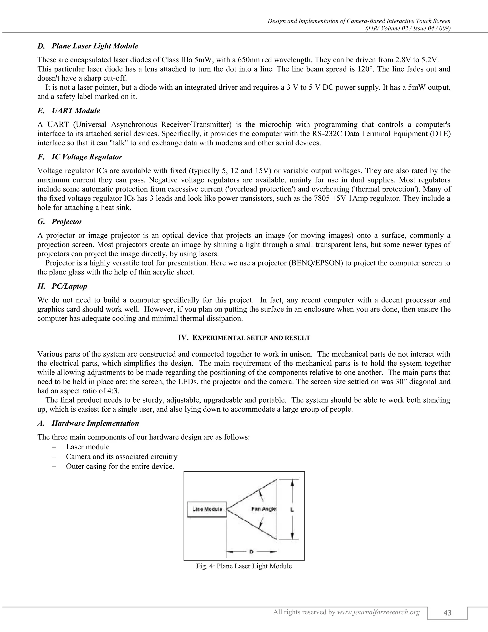 Design and Implementation of Camera-Based Interactive Touch Screen
(J4R/ Volume 02 / Issue 04 / 008)
All rights reserved by www.journalforresearch.org 43
Plane Laser Light Module
These are encapsulated laser diodes of Class IIIa 5mW, with a 650nm red wavelength. They can be driven from 2.8V to 5.2V.
This particular laser diode has a lens attached to turn the dot into a line. The line beam spread is 120°. The line fades out and
doesn't have a sharp cut-off.
It is not a laser pointer, but a diode with an integrated driver and requires a 3 V to 5 V DC power supply. It has a 5mW output,
and a safety label marked on it.
UART Module
A UART (Universal Asynchronous Receiver/Transmitter) is the microchip with programming that controls a computer's
interface to its attached serial devices. Specifically, it provides the computer with the RS-232C Data Terminal Equipment (DTE)
interface so that it can "talk" to and exchange data with modems and other serial devices.
IC Voltage Regulator
Voltage regulator ICs are available with fixed (typically 5, 12 and 15V) or variable output voltages. They are also rated by the
maximum current they can pass. Negative voltage regulators are available, mainly for use in dual supplies. Most regulators
include some automatic protection from excessive current ('overload protection') and overheating ('thermal protection'). Many of
the fixed voltage regulator ICs has 3 leads and look like power transistors, such as the 7805 +5V 1Amp regulator. They include a
hole for attaching a heat sink.
Projector
A projector or image projector is an optical device that projects an image (or moving images) onto a surface, commonly a
projection screen. Most projectors create an image by shining a light through a small transparent lens, but some newer types of
projectors can project the image directly, by using lasers.
Projector is a highly versatile tool for presentation. Here we use a projector (BENQ/EPSON) to project the computer screen to
the plane glass with the help of thin acrylic sheet.
PC/Laptop
We do not need to build a computer specifically for this project. In fact, any recent computer with a decent processor and
graphics card should work well. However, if you plan on putting the surface in an enclosure when you are done, then ensure the
computer has adequate cooling and minimal thermal dissipation.
IV. EXPERIMENTAL SETUP AND RESULT
Various parts of the system are constructed and connected together to work in unison. The mechanical parts do not interact with
the electrical parts, which simplifies the design. The main requirement of the mechanical parts is to hold the system together
while allowing adjustments to be made regarding the positioning of the components relative to one another. The main parts that
need to be held in place are: the screen, the LEDs, the projector and the camera. The screen size settled on was 30” diagonal and
had an aspect ratio of 4:3.
The final product needs to be sturdy, adjustable, upgradeable and portable. The system should be able to work both standing
up, which is easiest for a single user, and also lying down to accommodate a large group of people.
Hardware Implementation
The three main components of our hardware design are as follows:
 Laser module
 Camera and its associated circuitry
 Outer casing for the entire device.
Fig. 4: Plane Laser Light Module
 