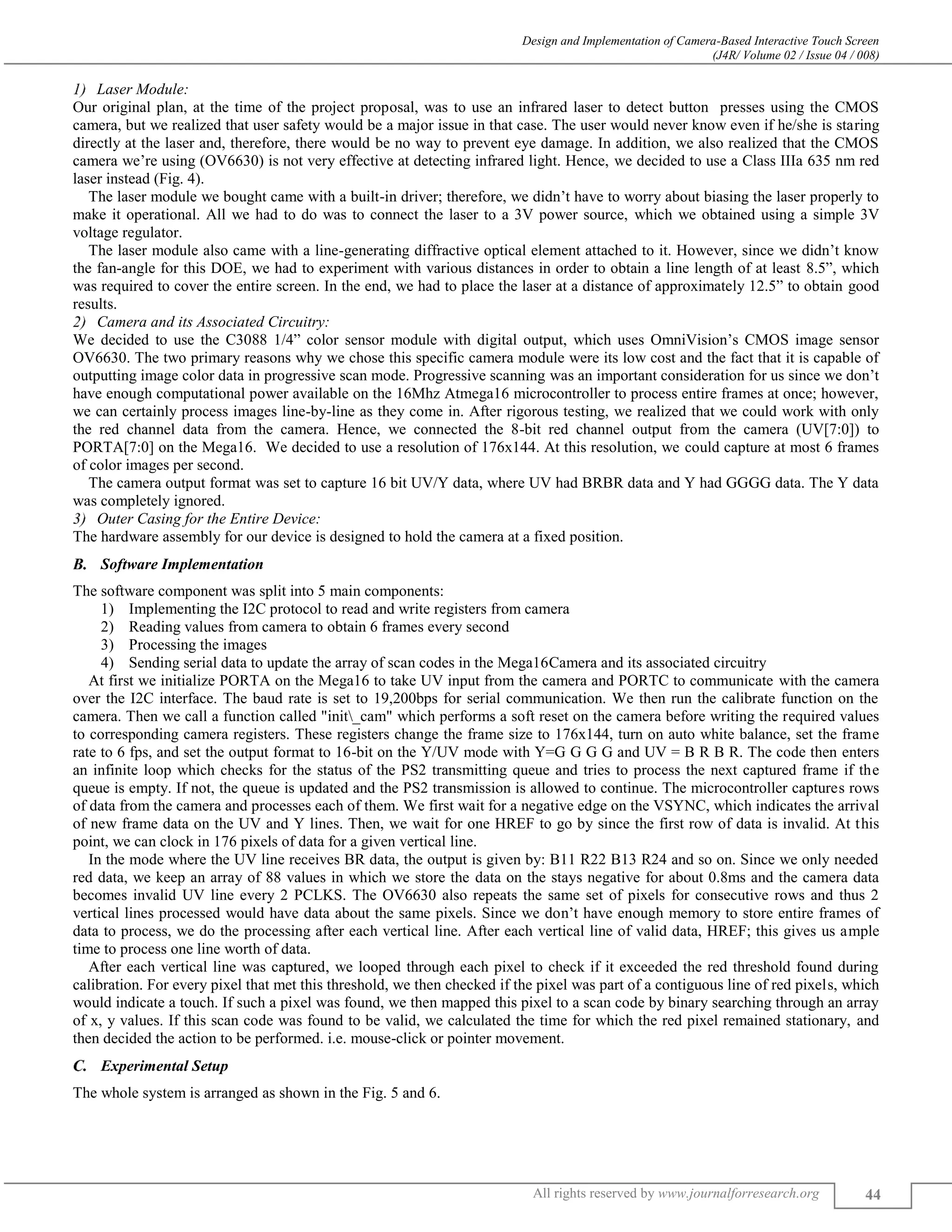 Design and Implementation of Camera-Based Interactive Touch Screen
(J4R/ Volume 02 / Issue 04 / 008)
All rights reserved by www.journalforresearch.org 44
Laser Module:
Our original plan, at the time of the project proposal, was to use an infrared laser to detect button presses using the CMOS
camera, but we realized that user safety would be a major issue in that case. The user would never know even if he/she is staring
directly at the laser and, therefore, there would be no way to prevent eye damage. In addition, we also realized that the CMOS
camera we’re using (OV6630) is not very effective at detecting infrared light. Hence, we decided to use a Class IIIa 635 nm red
laser instead (Fig. 4).
The laser module we bought came with a built-in driver; therefore, we didn’t have to worry about biasing the laser properly to
make it operational. All we had to do was to connect the laser to a 3V power source, which we obtained using a simple 3V
voltage regulator.
The laser module also came with a line-generating diffractive optical element attached to it. However, since we didn’t know
the fan-angle for this DOE, we had to experiment with various distances in order to obtain a line length of at least 8.5”, which
was required to cover the entire screen. In the end, we had to place the laser at a distance of approximately 12.5” to obtain good
results.
Camera and its Associated Circuitry:
We decided to use the C3088 1/4” color sensor module with digital output, which uses OmniVision’s CMOS image sensor
OV6630. The two primary reasons why we chose this specific camera module were its low cost and the fact that it is capable of
outputting image color data in progressive scan mode. Progressive scanning was an important consideration for us since we don’t
have enough computational power available on the 16Mhz Atmega16 microcontroller to process entire frames at once; however,
we can certainly process images line-by-line as they come in. After rigorous testing, we realized that we could work with only
the red channel data from the camera. Hence, we connected the 8-bit red channel output from the camera (UV[7:0]) to
PORTA[7:0] on the Mega16. We decided to use a resolution of 176x144. At this resolution, we could capture at most 6 frames
of color images per second.
The camera output format was set to capture 16 bit UV/Y data, where UV had BRBR data and Y had GGGG data. The Y data
was completely ignored.
Outer Casing for the Entire Device:
The hardware assembly for our device is designed to hold the camera at a fixed position.
Software Implementation
The software component was split into 5 main components:
1) Implementing the I2C protocol to read and write registers from camera
2) Reading values from camera to obtain 6 frames every second
3) Processing the images
4) Sending serial data to update the array of scan codes in the Mega16Camera and its associated circuitry
At first we initialize PORTA on the Mega16 to take UV input from the camera and PORTC to communicate with the camera
over the I2C interface. The baud rate is set to 19,200bps for serial communication. We then run the calibrate function on the
camera. Then we call a function called "init_cam" which performs a soft reset on the camera before writing the required values
to corresponding camera registers. These registers change the frame size to 176x144, turn on auto white balance, set the frame
rate to 6 fps, and set the output format to 16-bit on the Y/UV mode with Y=G G G G and UV = B R B R. The code then enters
an infinite loop which checks for the status of the PS2 transmitting queue and tries to process the next captured frame if the
queue is empty. If not, the queue is updated and the PS2 transmission is allowed to continue. The microcontroller captures rows
of data from the camera and processes each of them. We first wait for a negative edge on the VSYNC, which indicates the arrival
of new frame data on the UV and Y lines. Then, we wait for one HREF to go by since the first row of data is invalid. At this
point, we can clock in 176 pixels of data for a given vertical line.
In the mode where the UV line receives BR data, the output is given by: B11 R22 B13 R24 and so on. Since we only needed
red data, we keep an array of 88 values in which we store the data on the stays negative for about 0.8ms and the camera data
becomes invalid UV line every 2 PCLKS. The OV6630 also repeats the same set of pixels for consecutive rows and thus 2
vertical lines processed would have data about the same pixels. Since we don’t have enough memory to store entire frames of
data to process, we do the processing after each vertical line. After each vertical line of valid data, HREF; this gives us ample
time to process one line worth of data.
After each vertical line was captured, we looped through each pixel to check if it exceeded the red threshold found during
calibration. For every pixel that met this threshold, we then checked if the pixel was part of a contiguous line of red pixels, which
would indicate a touch. If such a pixel was found, we then mapped this pixel to a scan code by binary searching through an array
of x, y values. If this scan code was found to be valid, we calculated the time for which the red pixel remained stationary, and
then decided the action to be performed. i.e. mouse-click or pointer movement.
Experimental Setup
The whole system is arranged as shown in the Fig. 5 and 6.
 