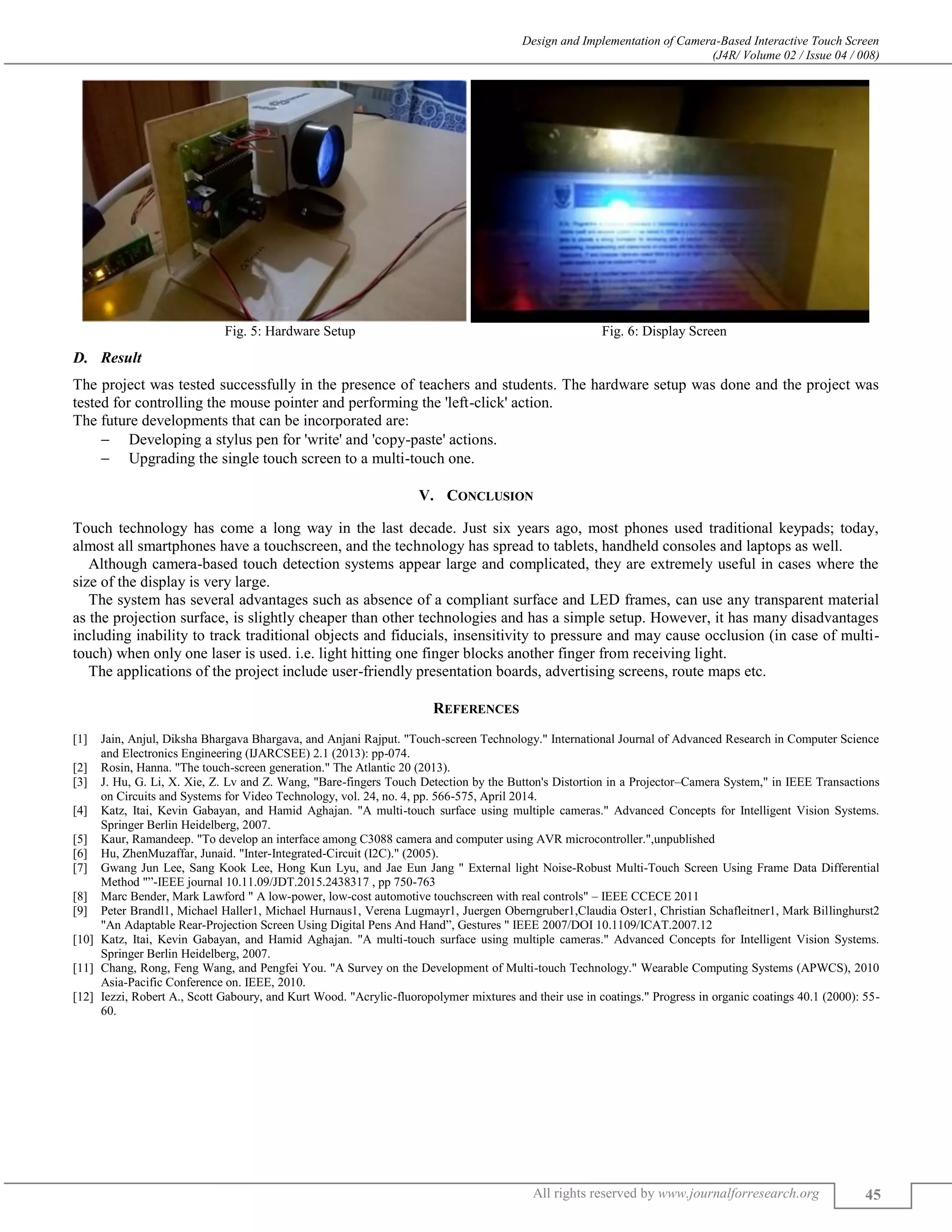 Design and Implementation of Camera-Based Interactive Touch Screen
(J4R/ Volume 02 / Issue 04 / 008)
All rights reserved by www.journalforresearch.org 45
Fig. 5: Hardware Setup Fig. 6: Display Screen
Result
The project was tested successfully in the presence of teachers and students. The hardware setup was done and the project was
tested for controlling the mouse pointer and performing the 'left-click' action.
The future developments that can be incorporated are:
 Developing a stylus pen for 'write' and 'copy-paste' actions.
 Upgrading the single touch screen to a multi-touch one.
V. CONCLUSION
Touch technology has come a long way in the last decade. Just six years ago, most phones used traditional keypads; today,
almost all smartphones have a touchscreen, and the technology has spread to tablets, handheld consoles and laptops as well.
Although camera-based touch detection systems appear large and complicated, they are extremely useful in cases where the
size of the display is very large.
The system has several advantages such as absence of a compliant surface and LED frames, can use any transparent material
as the projection surface, is slightly cheaper than other technologies and has a simple setup. However, it has many disadvantages
including inability to track traditional objects and fiducials, insensitivity to pressure and may cause occlusion (in case of multi-
touch) when only one laser is used. i.e. light hitting one finger blocks another finger from receiving light.
The applications of the project include user-friendly presentation boards, advertising screens, route maps etc.
REFERENCES
[1] Jain, Anjul, Diksha Bhargava Bhargava, and Anjani Rajput. "Touch-screen Technology." International Journal of Advanced Research in Computer Science
and Electronics Engineering (IJARCSEE) 2.1 (2013): pp-074.
[2] Rosin, Hanna. "The touch-screen generation." The Atlantic 20 (2013).
[3] J. Hu, G. Li, X. Xie, Z. Lv and Z. Wang, "Bare-fingers Touch Detection by the Button's Distortion in a Projector–Camera System," in IEEE Transactions
on Circuits and Systems for Video Technology, vol. 24, no. 4, pp. 566-575, April 2014.
[4] Katz, Itai, Kevin Gabayan, and Hamid Aghajan. "A multi-touch surface using multiple cameras." Advanced Concepts for Intelligent Vision Systems.
Springer Berlin Heidelberg, 2007.
[5] Kaur, Ramandeep. "To develop an interface among C3088 camera and computer using AVR microcontroller.",unpublished
[6] Hu, ZhenMuzaffar, Junaid. "Inter-Integrated-Circuit (I2C)." (2005).
[7] Gwang Jun Lee, Sang Kook Lee, Hong Kun Lyu, and Jae Eun Jang " External light Noise-Robust Multi-Touch Screen Using Frame Data Differential
Method "”-IEEE journal 10.11.09/JDT.2015.2438317 , pp 750-763
[8] Marc Bender, Mark Lawford " A low-power, low-cost automotive touchscreen with real controls" – IEEE CCECE 2011
[9] Peter Brandl1, Michael Haller1, Michael Hurnaus1, Verena Lugmayr1, Juergen Oberngruber1,Claudia Oster1, Christian Schafleitner1, Mark Billinghurst2
"An Adaptable Rear-Projection Screen Using Digital Pens And Hand”, Gestures " IEEE 2007/DOI 10.1109/ICAT.2007.12
[10] Katz, Itai, Kevin Gabayan, and Hamid Aghajan. "A multi-touch surface using multiple cameras." Advanced Concepts for Intelligent Vision Systems.
Springer Berlin Heidelberg, 2007.
[11] Chang, Rong, Feng Wang, and Pengfei You. "A Survey on the Development of Multi-touch Technology." Wearable Computing Systems (APWCS), 2010
Asia-Pacific Conference on. IEEE, 2010.
[12] Iezzi, Robert A., Scott Gaboury, and Kurt Wood. "Acrylic-fluoropolymer mixtures and their use in coatings." Progress in organic coatings 40.1 (2000): 55-
60.
 