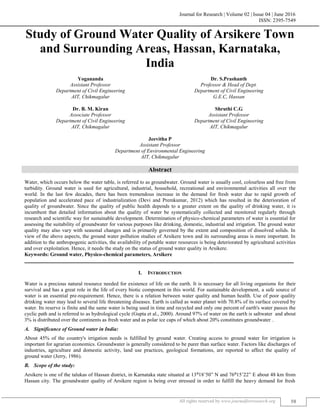 Journal for Research | Volume 02 | Issue 04 | June 2016
ISSN: 2395-7549
All rights reserved by www.journalforresearch.org 58
Study of Ground Water Quality of Arsikere Town
and Surrounding Areas, Hassan, Karnataka,
India
Yogananda Dr. S.Prashanth
Assistant Professor Professor & Head of Dept.
Department of Civil Engineering Department of Civil Engineering
AIT, Chikmagalur G.E.C, Hassan
Dr. B. M. Kiran Shruthi C.G
Associate Professor Assistant Professor
Department of Civil Engineering Department of Civil Engineering
AIT, Chikmagalur AIT, Chikmagalur
Jeevitha P
Assistant Professor
Department of Environmental Engineering
AIT, Chikmagalur
Abstract
Water, which occurs below the water table, is referred to as groundwater. Ground water is usually cool, colourless and free from
turbidity. Ground water is used for agricultural, industrial, household, recreational and environmental activities all over the
world. In the last few decades, there has been tremendous increase in the demand for fresh water due to rapid growth of
population and accelerated pace of industrialization (Devi and Premkumar, 2012) which has resulted in the deterioration of
quality of groundwater. Since the quality of public health depends to a greater extent on the quality of drinking water, it is
incumbent that detailed information about the quality of water be systematically collected and monitored regularly through
research and scientific way for sustainable development. Determination of physico-chemical parameters of water is essential for
assessing the suitability of groundwater for various purposes like drinking, domestic, industrial and irrigation. The ground water
quality may also vary with seasonal changes and is primarily governed by the extent and composition of dissolved solids. In
view of the above aspects, the ground water pollution studies of Arsikere town and its surrounding areas is more important. In
addition to the anthropogenic activities, the availability of potable water resources is being deteriorated by agricultural activities
and over exploitation. Hence, it needs the study on the status of ground water quality in Arsikere.
Keywords: Ground water, Physico-chemical parameters, Arsikere
_______________________________________________________________________________________________________
I. INTRODUCTION
Water is a precious natural resource needed for existence of life on the earth. It is necessary for all living organisms for their
survival and has a great role in the life of every biotic component in this world. For sustainable development, a safe source of
water is an essential pre-requirement. Hence, there is a relation between water quality and human health. Use of poor quality
drinking water may lead to several life threatening diseases. Earth is called as water planet with 70.8% of its surface covered by
water. Its reserve is finite and the same water is being used in time and recycled and only one percent of earth's water passes the
cyclic path and is referred to as hydrological cycle (Gupta et al., 2000). Around 97% of water on the earth is saltwater and about
3% is distributed over the continents as fresh water and as polar ice caps of which about 20% constitutes groundwater .
Significance of Ground water in India:
About 45% of the country's irrigation needs is fulfilled by ground water. Creating access to ground water for irrigation is
important for agrarian economics. Groundwater is generally considered to be purer than surface water. Factors like discharges of
industries, agriculture and domestic activity, land use practices, geological formations, are reported to affect the quality of
ground water (Jerry, 1986).
Scope of the study:
Arsikere is one of the talukas of Hassan district, in Karnataka state situated at 13⁰18’50” N and 76⁰15’22” E about 48 km from
Hassan city. The groundwater quality of Arsikere region is being over stressed in order to fulfill the heavy demand for fresh
 