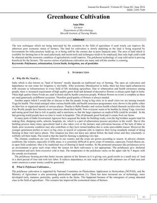 Journal for Research | Volume 02 | Issue 04 | June 2016
ISSN: 2395-7549
All rights reserved by www.journalforresearch.org 63
Greenhouse Cultivation
Anju Dhir
Lecturer
Department of Microbiology
Shivalik Institute of Nursing Shimla
Abstract
The new techniques which are being innovated by the scientists in the field of agriculture if used wisely can improve the
otherwise poor economic status of farmers. The land for cultivation is slowly depleting as the land is being acquired by
Government for infra-structure build up, or is being sold by the owners due to poor financial state. The area of land which is
available for farming has to be used judiciously and recent tools and techniques needs to be employed, then only high yield could
be obtained and the economic condition of agriculturists could improve. The polyhouse technology of crop cultivation is proving
beneficial for the farmers. The success stories of polyhouse cultivation are many and still the number is counting.
Keywords: Polyhouses, urbanization, Green foods, fertigation, use of pesticides
_______________________________________________________________________________________________________
I. INTRODUCTION
Why Do We Need It…
India which is also known as “land of farmers” mostly depends on traditional way of farming. The open air cultivation and
dependence on rain water for irrigation is inevitable. After economic liberalization in India, there has been rapid urbanization
with increase in infrastructures in every field of life including agriculture. Due to urbanization and health awareness among
people, there is increased requirement of high quality green food and demand of decorative flowers is always quite high in India.
These high quality Green Foods are used in hotels and by health conscious people. Without flowers no event is complete as these
are used generously at different occasions. Therefore good quality of flowers is always needed.
Another aspect which I would like to discuss is that the people living in big cities or in small cities too are turning towards
Yoga for health. This trend emerged when various health talks and health awareness programmes were shown to the public either
on idiot box or organized openly at various places. Thanks to Baba Ramdev and various health related channels on television like
Care World, people have become more conscious about their health. Now everyone wants to be healthy by doing Yoga, exercises
and eating good food that is rich in quality and is nutritious so that the large expenses on medical bills could be avoided. In the
fast growing world people have no time to waste in hospitals. This all demands good food and it comes from our farms.
In many parts of India Government Agencies have acquired the lands for building roads, even the big builders acquire land for
making flats, shopping malls, schools, hospitals, etc. which is a part of urbanization process anywhere in the world. But in this
building process many times agricultural land is also taken over or the farmers stop cultivation because of the lack of labor or
funds, poor economic condition may also contribute or they have turned landless due to some unavoidable reason. Moreover the
younger generation prefers to move to big cities in search of corporate jobs to improve their living standards instead of doing
farming in their own native places. This situation too does not leave any option before the land owner and they reluctantly or
willfully sell their lands. The result is that the land for farming is depleting very fast.
The climatic conditions are very different in our country and the crops are grown according to season. In adverse climatic
conditions like winters, especially in hilly areas, it is extremely difficult to grow crops of tomatoes, capsicum, French Beans etc.
in open field conditions -that is by traditional way of farming in harsh weather. So the protected structures like polyhouses serve
an environment to grow such crops when the season for their cultivation is not appropriate. The polyhouses give sheltered
environment and save from excessive cold or heat. The temperature in the polyhouse varies on the upper side by 5 degree with
the outside environment.
The polyhouse farming provides better income options to the farmers as it is giving very good results in a small area of land
in a short period of time and with less labor. It reduces dependency on rain water also and with optimum use of land area and
water resources a smart money could be generated.
What is Polyhouse Cultivation…
The polyhouse cultivation is supported by National Committee on Plasticulture Application in Horticulture (NCPAH), and the
Ministry of Agriculture is also promoting plasticulture applications (1). There has been increased use of technology, more
developed tools, manures, pesticides, quality seeds in the farms. This happened because of the emergence of young educated
class in the field of agriculture. This scenario has improved the economical status of farmers.
 