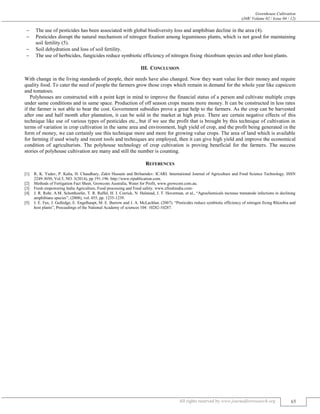Greenhouse Cultivation
(J4R/ Volume 02 / Issue 04 / 12)
All rights reserved by www.journalforresearch.org 65
 The use of pesticides has been associated with global biodiversity loss and amphibian decline in the area (4).
 Pesticides disrupt the natural mechanism of nitrogen fixation among leguminous plants, which is not good for maintaining
soil fertility (5).
 Soil dehydration and loss of soil fertility.
 The use of herbicides, fungicides reduce symbiotic efficiency of nitrogen fixing rhizobium species and other host plants.
III. CONCLUSION
With change in the living standards of people, their needs have also changed. Now they want value for their money and require
quality food. To cater the need of people the farmers grow those crops which remain in demand for the whole year like capsicum
and tomatoes.
Polyhouses are constructed with a point kept in mind to improve the financial status of a person and cultivate multiple crops
under same conditions and in same space. Production of off season crops means more money. It can be constructed in less rates
if the farmer is not able to bear the cost. Government subsidies prove a great help to the farmers. As the crop can be harvested
after one and half month after plantation, it can be sold in the market at high price. There are certain negative effects of this
technique like use of various types of pesticides etc., but if we see the profit that is brought by this technique of cultivation in
terms of variation in crop cultivation in the same area and environment, high yield of crop, and the profit being generated in the
form of money, we can certainly use this technique more and more for growing value crops. The area of land which is available
for farming if used wisely and recent tools and techniques are employed, then it can give high yield and improve the economical
condition of agriculturists. The polyhouse technology of crop cultivation is proving beneficial for the farmers. The success
stories of polyhouse cultivation are many and still the number is counting.
REFERENCES
[1] R. K. Yadav, P. Kalia, H. Chaudhary, Zakir Hussain and Brihamdev. ICARI. International Journal of Agriculture and Food Science Technology. ISSN
2249-3050, Vol.5, NO. 3(2014), pp 191-196. http://www.ripublication.com.
[2] Methods of Fertigation Fact Sheet, Growcom Australia, Water for Profit, www.growcom.com.au.
[3] Fresh empowering India Agriculture, Food processing and Food safety. www.efreshindia.com-
[4] J. R. Rohr, A.M. Schotthoefer, T. R. Raffel, H. J. Corrick, N. Halstead, J. T. Hoverman, et al., “Agrochemicals increase trematode infections in declining
amphibians species”, (2008), vol. 455, pp. 1235-1239.
[5] J. E. Fax, J. Gulledge, E. Engelhaupt, M. E. Burrow and J. A. McLachlan. (2007). “Pesticides reduce symbiotic efficiency of nitrogen fixing Rhizobia and
host plants”, Proceedings of the National Academy of sciences 104: 10282-10287.
 