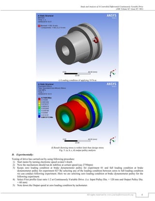 Study and Analysis of A Controlled Differential Continuously Variable Drive
(J4R/ Volume 02 / Issue 05 / 001)
All rights reserved by www.journalforresearch.org 5
c) Loading condition of applying 19 N-m
d) Result showing stress is within limit than design stress
Fig. 3: (a, b, c, d) output pulley analysis
Experimentally:
Testing of drive has carried out by using following procedure:
1) Start motor by turning electronic speed aviator’s knob.
2) Now the mechanism should run & stabilize at certain speed (say 2750rpm)
3) Keeps zero loading condition at brake dynamometer pulley for experiment 01 and full loading condition at brake
dynamometer pulley for experiment 02? By selecting any of the loading condition between zeros to full loading condition
we can conduct following experiment. Here we are selecting zero loading condition at brake dynamometer pulley for the
following experiment.
4) Select First profile Gear ratio 1:2 at Continuously Variable Drive. (i.e. Input Pulley Dia. = 120 mm and Output Pulley Dia.
= 60 mm)
5) Note down the Output speed at zero loading condition by tachometer.
 