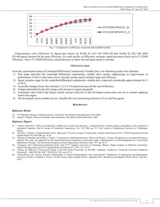 Study and Analysis of A Controlled Differential Continuously Variable Drive
(J4R/ Volume 02 / Issue 05 / 001)
All rights reserved by www.journalforresearch.org 7
Fig. 5: Comparison of efficiency of present and modified system
Characteristics curve Efficiency Vs Speed have drawn for Profile 01 (D1=120 AND D2=60); Profile 02 (D1=100 AND
D2=60) speed increase for the same Efficiency. For each profile, as Efficiency increases, speed decreases slowly up to 51.53609
Efficiency. Above 51.53609 Efficiency, speed decreases at faster rate and again speed is constant
VII.CONCLUSION
From the experimental setup of Controlled Differential Continuously Variable drive, the following results were obtained
1) This paper describes the controlled differential continuously variable drive mainly emphasizing on improvement of
performance of drive in the sense of two concepts mainly speed variation range and efficiency.
2) Speed variation range for the controlled differential continuously variable drive improved considerably approximately 46 %
to 50 %
3) As profile changes (Gear ratio increases 1:2-3:5-3:4) speed increase for the same Efficiency.
4) Torque transmitted by the drive drops with increase in speed marginally.
5) Continuum ratio control and torque control concept achieved so that developed system does not act as actuator applying
load to the engine.
6) The developed system enables for eco- friendly drive by minimizing emission of Cox and Nox gasses.
REFERENCES
Reference Books:
[1] V.B. Bhandari, Design of machine elements, 3rd edition, Tata McGraw hill publication, 2010, India
[2] Joseph E. Shingley, Theory of machines and mechanisms, 3rd edition, Oxford publication, 2009
Reference Papers:
[1] “Tonmoy Dutta Roy”,“Effect of continuously variable unit on powertrain dynamics”. A parametric free vibration analysis, proceedings of the institution of
mechanical Engineers, Part D: Journal of Automobile Engineering. Vol: 218, 2004, pp. 471- 484. Faculty of Engineering, University of Technology,
Sydney.
[2] “R.Fuchs, Y.Hasuda, Y.Rothernbuehler and K. Matsumoto”,“Control concepts of continuously variable transmissions (CVT)”. JTEKT Engineering Journal
English Edition No.10012006, pp. 24-29.
[3] “Norman H. Beachley and Andrew A. Frank”, “Continuously variabletransmissions: Theory and Practice.”College of Engineering Universityof Wisconsin,
Madison This work was supported by the United StatesNuclear Regulatory Commission under a Memorandum of Understandingwith the United States
Department of Energy. 12th Intersociety EnergyConversion Engineering Conference, Sept. 1977, pp. 26-33.
[4] “Chengyan, Sun”,“Hydrostatic-mechanical power split CVT” Tampere university of technology, Master’s Degree program in Machines Automation.
Master of Science thesis, Jan-2011.Agratechnische Forschung Vol.3, 1997, No.1:19-27.
[5] “Druten, Ro¨ellM.Van”,“Transmission design of the Zero Inertia Powertrain” by Ro¨ellM. vanDruten. -Eindhoven: Technische University Eindhoven,
Proefschrift. - ISBN 90-386- 2603-7 NUGI 834, 2001, pp. 01-131.
[6] “AlaricoMacor and Antonio Rossetti”,“Optimization of hydro-mechanicalpower split transmissions” Department of Engineering and Management,
University di Padova, Stradella S. Nicola, 3-36100 Vicenza, Italy.Available online 1 September 2011. Mechanism and Machine Theory 46,2011, pp.1901–
1919
 