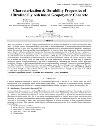 Journal for Research| Volume 02| Issue 05 | July 2016
ISSN: 2395-7549
All rights reserved by www.journalforresearch.org 8
Characterization & Durability Properties of
Ultrafine Fly Ash based Geopolymer Concrete
Pruthvi Sagar Dinesh HT
M. Tech. Student Manager
Department of Civil Engineering Civil-Aid Techno Clinic Private Limited
Reva Institute of Technology and Management Bangalore-
560064, India
A Bureau Veritas Group Company Banasshankari 2nd stage,
Bangalore- 570070, India
Bhavana.B
Assistant Professor
Department of Civil Engineering
Reva Institute of Technology and Management Bangalore-560064, India
Abstract
Huge scale generation of cement is creating environmental issue on one hand and depletion of natural resources on the other
hand. This danger to nature has prompted research being made of industrial byproducts as supplementary cementetious materials
in making concrete for more green and durable. Fly ash and silica fume both are pozzolanic materials which have been broadly
utilized for improving the properties like strength and durability in concrete. Silica fume demonstrates the greater pozzolanic
activity then fly ash because of its finer particle size distribution, the pozzolanic activity of fly ash also can be enhanced by
decreasing the particle size distribution. Geopolymer is a class of aluminosilicate binding materials integrated by thermal action
of solid aluminosilicate based materials such as metakoaline, GGBFS, fly ash. Geopolymer get activated with the alkaline
solution and heat. Sodium hydroxide and sodium silicate were utilized as an alkaline solution with a steady ratio of 2.5 and the
mix is designed for molarity 10 for the work carried out. In the present study, an attempt has been made to explore the
geopolymer concrete by utilizing ultrafine fly ash (UFFA) produced by air classification and processed GGBFS with varied
proportions. Discusses on the properties of geopolymer concrete has also been mentioned. Compressive strength and durability
tests like Permeability, Abrasion, Sorptivity, Acid and sulphate attack, Drying shrinkage were conducted. In this work
geopolymer concrete was prepared with varying proportions of GGBS and UFFA in the ratio of 92.5:7.5 and 88:12 and 80:20.
The maximum strength was achieved for the ratio 92.5:7.5. The obtained compressive strength is in the range of 36.5MPa to
91.6MPa from 1st day to 28th day of hot curing.
Keywords: Geopolymer Concrete, Ultrafine Fly Ash, Metakoaline, GGBFS, Silica Fume
_______________________________________________________________________________________________________
I. INTRODUCTION
Cement is the primary component of concrete, it is estimated that production of one tone of OPC release around one tone of
carbon dioxide to the environment and the global cement release around 1.35 billion tons of gas emission annually, Similarly if
the production continuous till 2020, it is estimated that carbon dioxide emission will be rises 50% from the current level [2].
Supplementary Cementetious Materials (SCM)
In its most basic form, concrete is a mixture of Portland cement, sand, coarse aggregate and water. The principal cementetious
material in concrete is Portland cement. Today, most concrete mixtures contain supplementary cementetious materials that make
up a portion of the cementetious component in concrete. These materials are generally by products that are obtained from other
processes or by natural means. They may or may not be further processed for use in concrete. Some of these materials are called
pozzolans, an essentially siliceous material which while in it possessing little or no cementetious properties but, in finely divided
form and in the presence of water, react with calcium hydroxide at ambient temperature to form compounds possessing
cementetious properties. Other materials, such as slag, do exhibit cementetious properties. Some examples of these materials are
listed as below:
1) Fly Ash (Pulverized Fuel Ash)
2) GGBFS (Ground Granulated Blast Furnace Slag)
3) Metakaoline (An alumino silicate material)
4) Micro Silica (A silica rich product)
5) Ultra-fine Slag
 