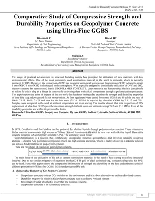 Journal for Research| Volume 02| Issue 05 | July 2016
ISSN: 2395-7549
All rights reserved by www.journalforresearch.org 14
Comparative Study of Compressive Strength and
Durability Properties on Geopolymer Concrete
using Ultra-Fine GGBS
Dhashrath P Dinesh HT
M. Tech. Student Manager
Department of Civil Engineering Civil-Aid Techno Clinic Private Limited
Reva Institute of Technology and Management Bangalore-
560064, India
A Bureau Veritas Group Company Banasshankari 2nd stage,
Bangalore- 570070, India
Bhavana.B
Assistant Professor
Department of Civil Engineering
Reva Institute of Technology and Management Bangalore-560064, India
Abstract
The usage of practical advancement in structural building society has prompted the utilization of new materials with low
environmental effects. One of the most commonly used construction material in the world is concrete, which is normally
produced by OPC. However, the production of OPC has prompted ecological worries over the creation of CO2. Almost to create
1 ton of OPC 1 ton of CO2 is discharged to the atmosphere. With a specific end goal to diminish the utilization of OPC and CO2,
the new concrete has been created, that is GEOPOLYMER CONCRETE. Latest research has demonstrated that it is conceivable
to utilize fly ash or slag as a binder in concrete by activating them with alkali components through a polymerization procedure.
This paper reports the point of interest of the test work that has been embraced to examine the strength and durability properties
of ultra-fine slag and processed fly ash mortar mixes. At first specimens were casted for normal GGBS and fly ash in the ratio of
100:0, 75:25, 50:50, 25:75 and later for the best ratio (75:25), GGBS is replaced by ultra-fine GGBS by 7.5, 12 and 20%.
Samples were compared with cured at ambient temperature and oven curing. The results showed that mix proportion of 20%
replacement of ultra-fine GGBS gave the maximum strength for both oven and ambient curing (76.2 and 91.1 MPa). Even all the
durability properties are within the permissible limits.
Keywords: Ultra-Fine GGBS, Geopolymer Concrete, Fly Ash, GGBS, Sodium Hydroxide, Sodium Silicate, AURO MIX
400 Plus
_______________________________________________________________________________________________________
I. INTRODUCTION
In 1978, Davidovits said that binders can be produced by alkaline liquids through polymerization reaction. These alternative
binder material must contain high amount of Silicon (Si) and Aluminum (Al) which in turn react with alkaline liquid. Hence this
concrete is named as Geopolymer Concrete (GPC). The commonly used binder
Geopolymerisation is a reaction that synthetically incorporates minerals (geosynthesis) that involves naturally occurring
alumina – silicates. Any pozzolanic compounds which has high alumina and silica, which is readily dissolved in alkaline solution
can act as a binder material in geopolymer concrete.
There are two stages of reaction in geopolymer concrete,
The main issue of the utilization of fly ash as cement substitution materials is the need of heat curing to achieve structural
integrity. Due to the similar properties of hydration product(C-S-H gel) of alkali activated slag, standard curing used for OPC
can be used. Hence this paper reports the comparative information of strength and durability on the heat and ambient curing of
different proportions of Ultra-fine GGBS, GGBS and processed Fly ash.
Remarkable Elements of Geo-Polymer Concrete
 Geopolymer concrete reduces CO2 emission to the environment and it is a best alternative to ordinary Portland cement.
 Durability property is higher in Geopolymer concrete than in ordinary Portland cement.
 Percentage of water absorbed is lesser than the nominal concrete.
 Geopolymer concrete is an ecofriendly concrete.
 